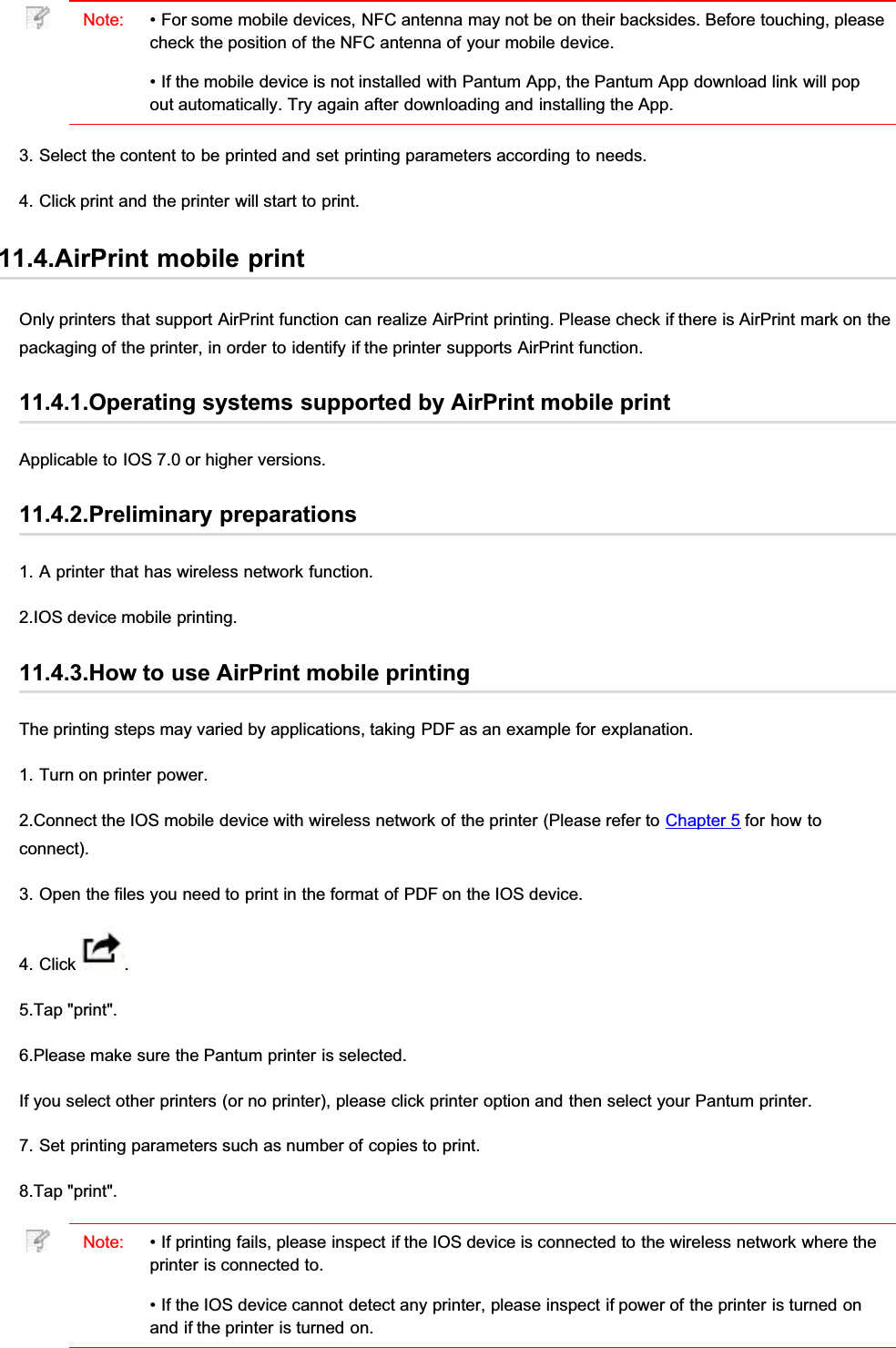 Note: • For some mobile devices, NFC antenna may not be on their backsides. Before touching, pleasecheck the position of the NFC antenna of your mobile device.• If the mobile device is not installed with Pantum App, the Pantum App download link will popout automatically. Try again after downloading and installing the App.3. Select the content to be printed and set printing parameters according to needs.4. Click print and the printer will start to print.11.4.AirPrint mobile printOnly printers that support AirPrint function can realize AirPrint printing. Please check if there is AirPrint mark on thepackaging of the printer, in order to identify if the printer supports AirPrint function.11.4.1.Operating systems supported by AirPrint mobile printApplicable to IOS 7.0 or higher versions.11.4.2.Preliminary preparations1. A printer that has wireless network function.2.IOS device mobile printing.11.4.3.How to use AirPrint mobile printingThe printing steps may varied by applications, taking PDF as an example for explanation.1. Turn on printer power.2.Connect the IOS mobile device with wireless network of the printer (Please refer to Chapter 5 for how toconnect).3. Open the files you need to print in the format of PDF on the IOS device.4. Click  .5.Tap &quot;print&quot;.6.Please make sure the Pantum printer is selected.If you select other printers (or no printer), please click printer option and then select your Pantum printer.7. Set printing parameters such as number of copies to print.8.Tap &quot;print&quot;.Note: • If printing fails, please inspect if the IOS device is connected to the wireless network where theprinter is connected to.• If the IOS device cannot detect any printer, please inspect if power of the printer is turned onand if the printer is turned on.