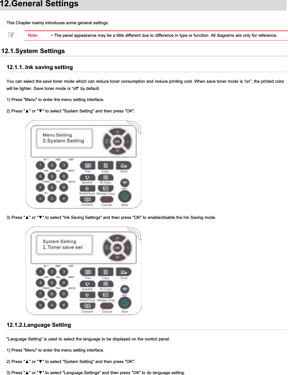 12.General SettingsThis Chapter mainly introduces some general settings.Note: • The panel appearance may be a little different due to difference in type or function. All diagrams are only for reference.12.1.System Settings12.1.1. Ink saving settingYou can select the save toner mode which can reduce toner consumption and reduce printing cost. When save toner mode is “on”, the printed colorwill be lighter. Save toner mode is “off” by default.1) Press &quot;Menu&quot; to enter the menu setting interface.3UHVVŸRUźWRVHOHFW6\VWHP6HWWLQJDQGWKHQSUHVV2.3UHVVŸRUźWRVHOHFW,QN6DYLQJ6HWWLQJVDQGWKHQSUHVV2.WRHQDEOHGLVDEOHWKH,QN6DYLQJPRGH12.1.2.Language Setting&quot;Language Setting&quot; is used to select the language to be displayed on the control panel.1) Press &quot;Menu&quot; to enter the menu setting interface.3UHVVŸRUźWRVHOHFW6\VWHP6HWWLQJDQGWKHQSUHVV2.3UHVVŸRUźWRVHOHFW/DQJXDJH6HWWLQJVDQGWKHQSUHVV2.WRGRODQJXDJHVHWWLQJ