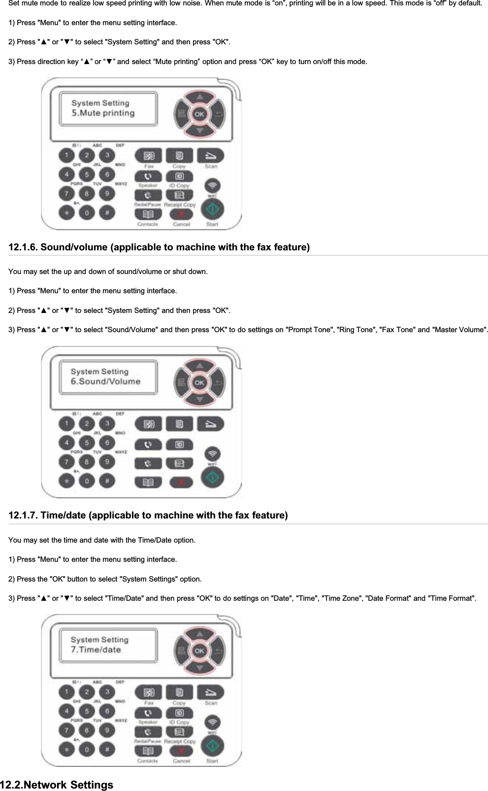 Set mute mode to realize low speed printing with low noise. When mute mode is “on”, printing will be in a low speed. This mode is “off” by default.1) Press &quot;Menu&quot; to enter the menu setting interface.3UHVVŸRUźWRVHOHFW6\VWHP6HWWLQJDQGWKHQSUHVV2.3UHVVGLUHFWLRQNH\³Ÿ´RU³ź´DQGVHOHFW³0XWHSULQWLQJ´RSWLRQDQGSUHVV³2.´NH\WRWXUQRQRIIWKLVPRGH12.1.6. Sound/volume (applicable to machine with the fax feature)You may set the up and down of sound/volume or shut down.1) Press &quot;Menu&quot; to enter the menu setting interface.3UHVVŸRUźWRVHOHFW6\VWHP6HWWLQJDQGWKHQSUHVV2.3UHVVŸRUźWRVHOHFW6RXQG9ROXPHDQGWKHQSUHVV2.WRGRVHWWLQJVRQ3URPSW7RQH5LQJ7RQH)D[7RQHDQG0DVWHU9ROXPH12.1.7. Time/date (applicable to machine with the fax feature)You may set the time and date with the Time/Date option.1) Press &quot;Menu&quot; to enter the menu setting interface.2) Press the &quot;OK&quot; button to select &quot;System Settings&quot; option.3UHVVŸRUźWRVHOHFW7LPH&apos;DWHDQGWKHQSUHVV2.WRGRVHWWLQJVRQ&apos;DWH7LPH7LPH=RQH&apos;DWH)RUPDWDQG7LPH)RUPDW12.2.Network Settings