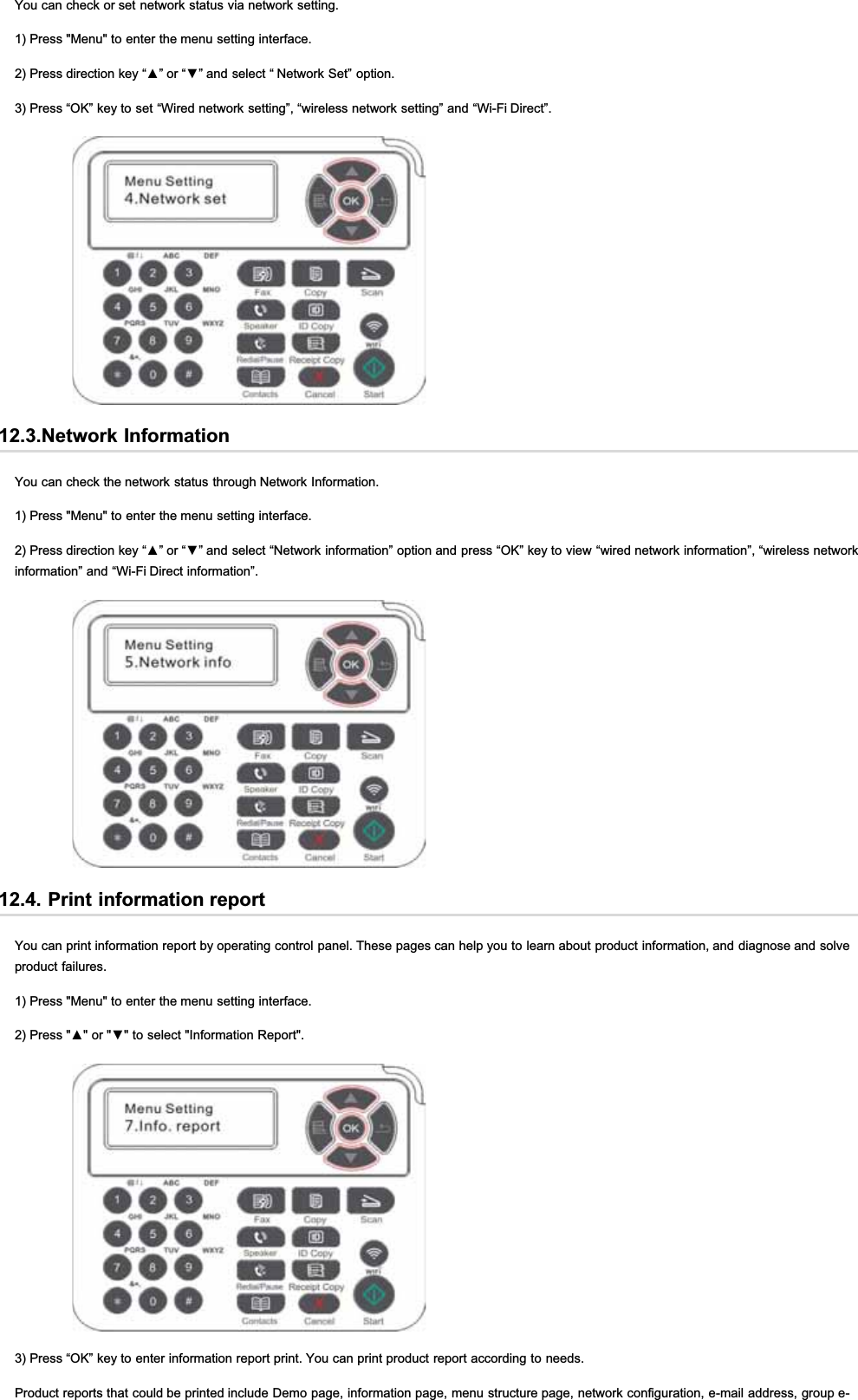 You can check or set network status via network setting.1) Press &quot;Menu&quot; to enter the menu setting interface.3UHVVGLUHFWLRQNH\³Ÿ´RU³ź´DQGVHOHFW³1HWZRUN6HW´RSWLRQ3) Press “OK” key to set “Wired network setting”, “wireless network setting” and “Wi-Fi Direct”.12.3.Network InformationYou can check the network status through Network Information.1) Press &quot;Menu&quot; to enter the menu setting interface.3UHVVGLUHFWLRQNH\³Ÿ´RU³ź´DQGVHOHFW³1HWZRUNLQIRUPDWLRQ´RSWLRQDQGSUHVV³2.´NH\WRYLHZ³ZLUHGQHWZRUNLQIRUPDWLRQ´³ZLUHOHVVQHWZRUNinformation” and “Wi-Fi Direct information”.12.4. Print information reportYou can print information report by operating control panel. These pages can help you to learn about product information, and diagnose and solveproduct failures.1) Press &quot;Menu&quot; to enter the menu setting interface.3UHVVŸRUźWRVHOHFW,QIRUPDWLRQ5HSRUW3) Press “OK” key to enter information report print. You can print product report according to needs.Product reports that could be printed include Demo page, information page, menu structure page, network configuration, e-mail address, group e-