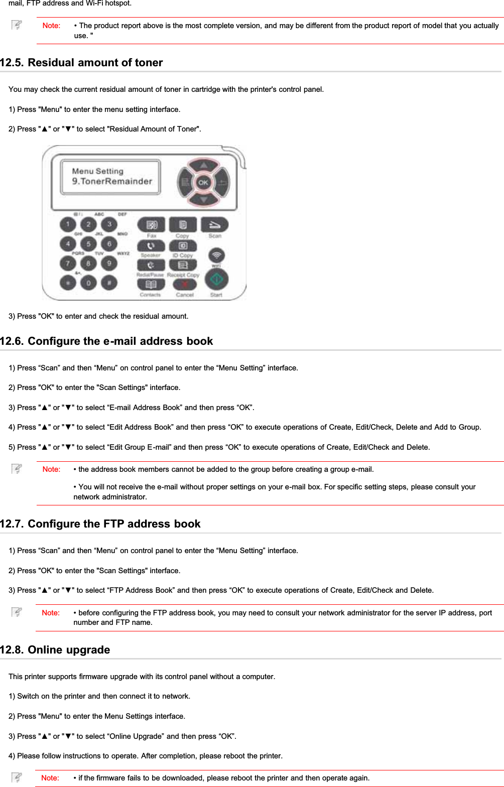 mail, FTP address and Wi-Fi hotspot.Note: • The product report above is the most complete version, and may be different from the product report of model that you actuallyuse. &quot;12.5. Residual amount of tonerYou may check the current residual amount of toner in cartridge with the printer&apos;s control panel.1) Press &quot;Menu&quot; to enter the menu setting interface.3UHVVŸRUźWRVHOHFW5HVLGXDO$PRXQWRI7RQHU3) Press &quot;OK&quot; to enter and check the residual amount.12.6. Configure the e-mail address book1) Press “Scan” and then “Menu” on control panel to enter the “Menu Setting” interface.2) Press &quot;OK&quot; to enter the &quot;Scan Settings&quot; interface.3UHVVŸRUźWRVHOHFW³(PDLO$GGUHVV%RRN´DQGWKHQSUHVV³2.´3UHVVŸRUźWRVHOHFW³(GLW$GGUHVV%RRN´DQGWKHQSUHVV³2.´WRH[HFXWHRSHUDWLRQVRI&amp;UHDWH(GLW&amp;KHFN&apos;HOHWHDQG$GGWR*URXS3UHVVŸRUźWRVHOHFW³(GLW*URXS(PDLO´DQGWKHQSUHVV³2.´WRH[HFXWHRSHUDWLRQVRI&amp;UHDWH(GLW&amp;KHFNDQG&apos;HOHWHNote: • the address book members cannot be added to the group before creating a group e-mail.• You will not receive the e-mail without proper settings on your e-mail box. For specific setting steps, please consult yournetwork administrator.12.7. Configure the FTP address book1) Press “Scan” and then “Menu” on control panel to enter the “Menu Setting” interface.2) Press &quot;OK&quot; to enter the &quot;Scan Settings&quot; interface.3UHVVŸRUźWRVHOHFW³)73$GGUHVV%RRN´DQGWKHQSUHVV³2.´WRH[HFXWHRSHUDWLRQVRI&amp;UHDWH(GLW&amp;KHFNDQG&apos;HOHWHNote: • before configuring the FTP address book, you may need to consult your network administrator for the server IP address, portnumber and FTP name.12.8. Online upgradeThis printer supports firmware upgrade with its control panel without a computer.1) Switch on the printer and then connect it to network.2) Press &quot;Menu&quot; to enter the Menu Settings interface.3UHVVŸRUźWRVHOHFW³2QOLQH8SJUDGH´DQGWKHQSUHVV³2.´4) Please follow instructions to operate. After completion, please reboot the printer.Note: • if the firmware fails to be downloaded, please reboot the printer and then operate again.