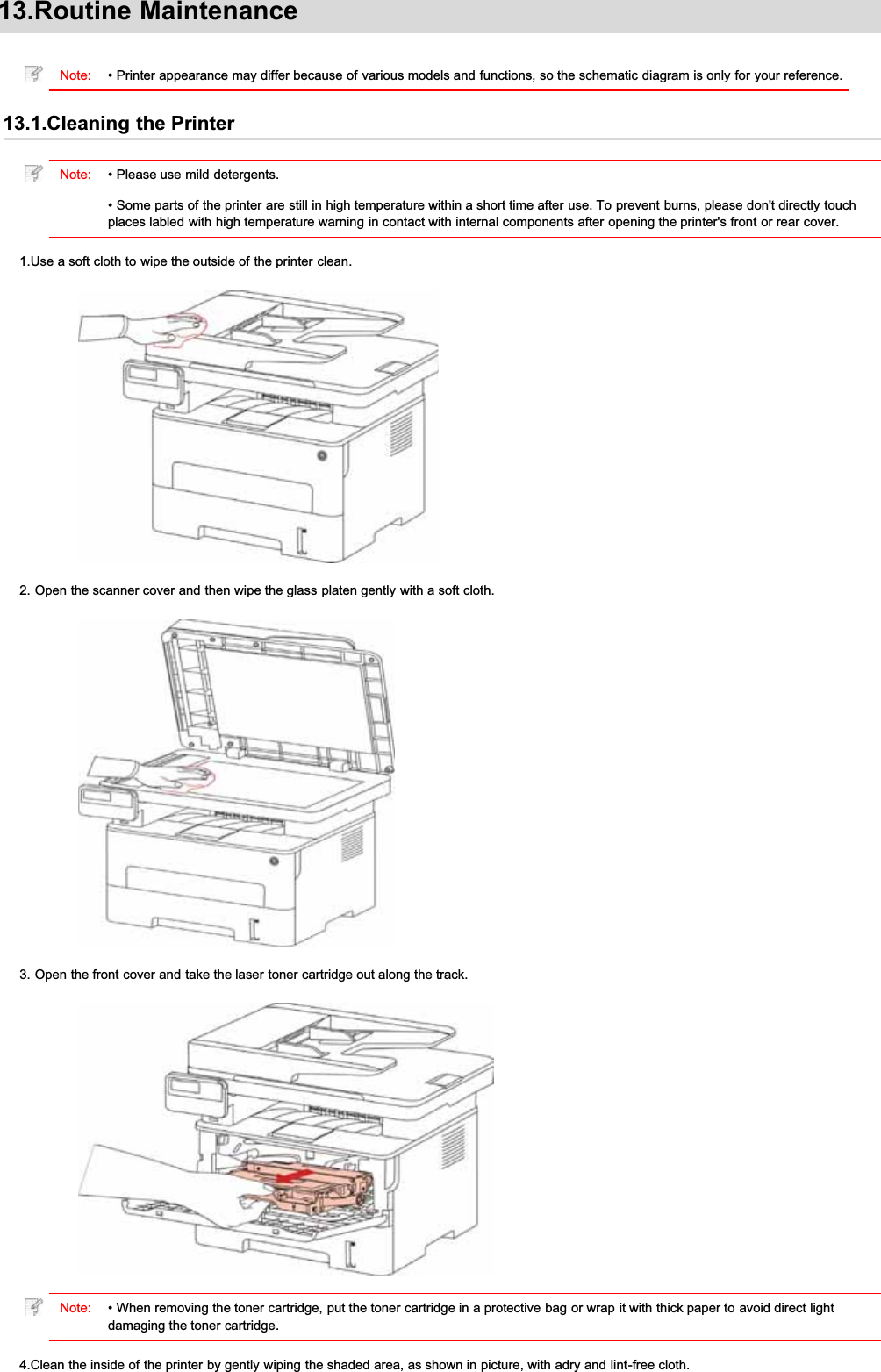 13.Routine MaintenanceNote: • Printer appearance may differ because of various models and functions, so the schematic diagram is only for your reference.13.1.Cleaning the PrinterNote: • Please use mild detergents.• Some parts of the printer are still in high temperature within a short time after use. To prevent burns, please don&apos;t directly touchplaces labled with high temperature warning in contact with internal components after opening the printer&apos;s front or rear cover.1.Use a soft cloth to wipe the outside of the printer clean.2. Open the scanner cover and then wipe the glass platen gently with a soft cloth.3. Open the front cover and take the laser toner cartridge out along the track.Note: • When removing the toner cartridge, put the toner cartridge in a protective bag or wrap it with thick paper to avoid direct lightdamaging the toner cartridge.4.Clean the inside of the printer by gently wiping the shaded area, as shown in picture, with adry and lint-free cloth.