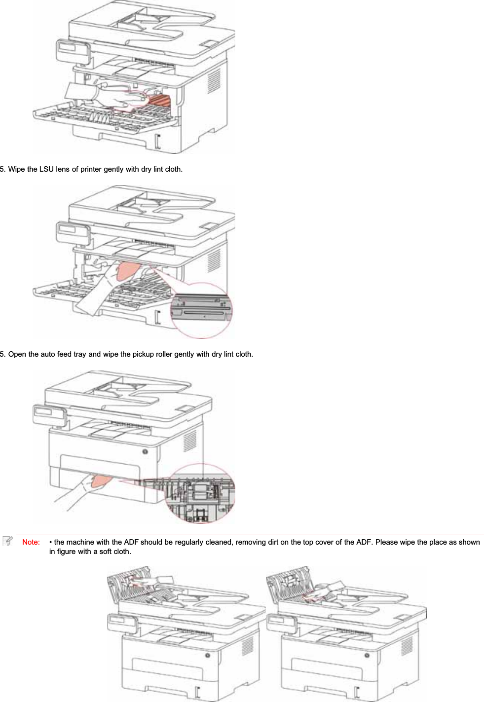 5. Wipe the LSU lens of printer gently with dry lint cloth.5. Open the auto feed tray and wipe the pickup roller gently with dry lint cloth.Note: • the machine with the ADF should be regularly cleaned, removing dirt on the top cover of the ADF. Please wipe the place as shownin figure with a soft cloth.