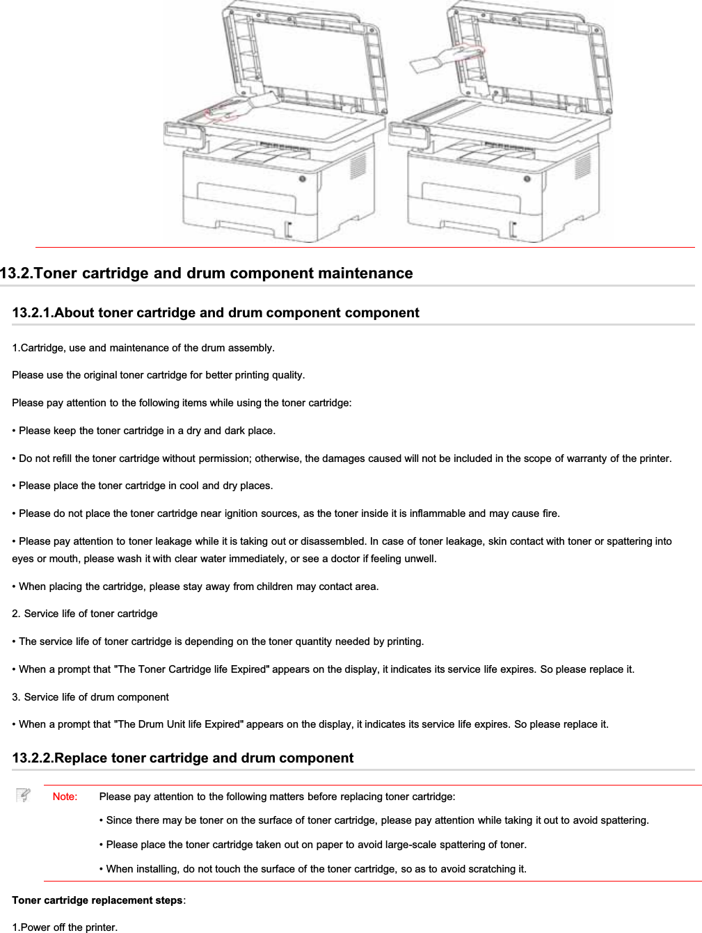 13.2.Toner cartridge and drum component maintenance13.2.1.About toner cartridge and drum component component1.Cartridge, use and maintenance of the drum assembly.Please use the original toner cartridge for better printing quality.Please pay attention to the following items while using the toner cartridge:• Please keep the toner cartridge in a dry and dark place.• Do not refill the toner cartridge without permission; otherwise, the damages caused will not be included in the scope of warranty of the printer.• Please place the toner cartridge in cool and dry places.• Please do not place the toner cartridge near ignition sources, as the toner inside it is inflammable and may cause fire.• Please pay attention to toner leakage while it is taking out or disassembled. In case of toner leakage, skin contact with toner or spattering intoeyes or mouth, please wash it with clear water immediately, or see a doctor if feeling unwell.• When placing the cartridge, please stay away from children may contact area.2. Service life of toner cartridge• The service life of toner cartridge is depending on the toner quantity needed by printing.• When a prompt that &quot;The Toner Cartridge life Expired&quot; appears on the display, it indicates its service life expires. So please replace it.3. Service life of drum component• When a prompt that &quot;The Drum Unit life Expired&quot; appears on the display, it indicates its service life expires. So please replace it.13.2.2.Replace toner cartridge and drum componentNote: Please pay attention to the following matters before replacing toner cartridge:• Since there may be toner on the surface of toner cartridge, please pay attention while taking it out to avoid spattering.• Please place the toner cartridge taken out on paper to avoid large-scale spattering of toner.• When installing, do not touch the surface of the toner cartridge, so as to avoid scratching it.Toner cartridge replacement steps:1.Power off the printer.