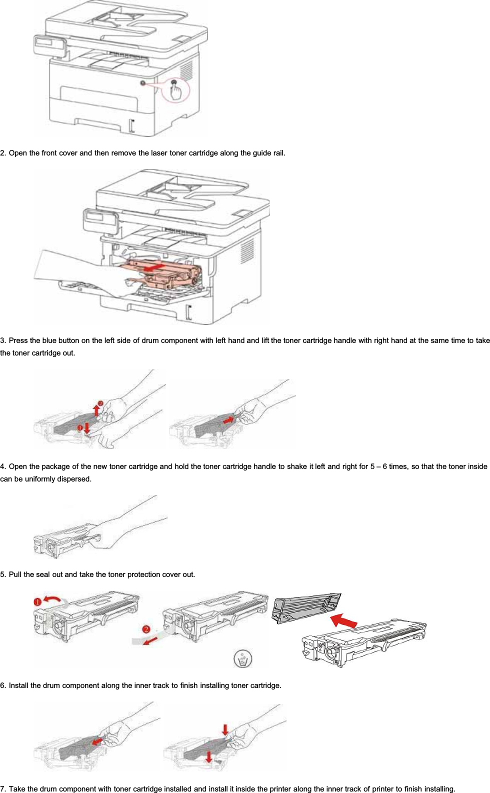 2. Open the front cover and then remove the laser toner cartridge along the guide rail.3. Press the blue button on the left side of drum component with left hand and lift the toner cartridge handle with right hand at the same time to takethe toner cartridge out.4. Open the package of the new toner cartridge and hold the toner cartridge handle to shake it left and right for 5 – 6 times, so that the toner insidecan be uniformly dispersed.5. Pull the seal out and take the toner protection cover out.6. Install the drum component along the inner track to finish installing toner cartridge.7. Take the drum component with toner cartridge installed and install it inside the printer along the inner track of printer to finish installing.