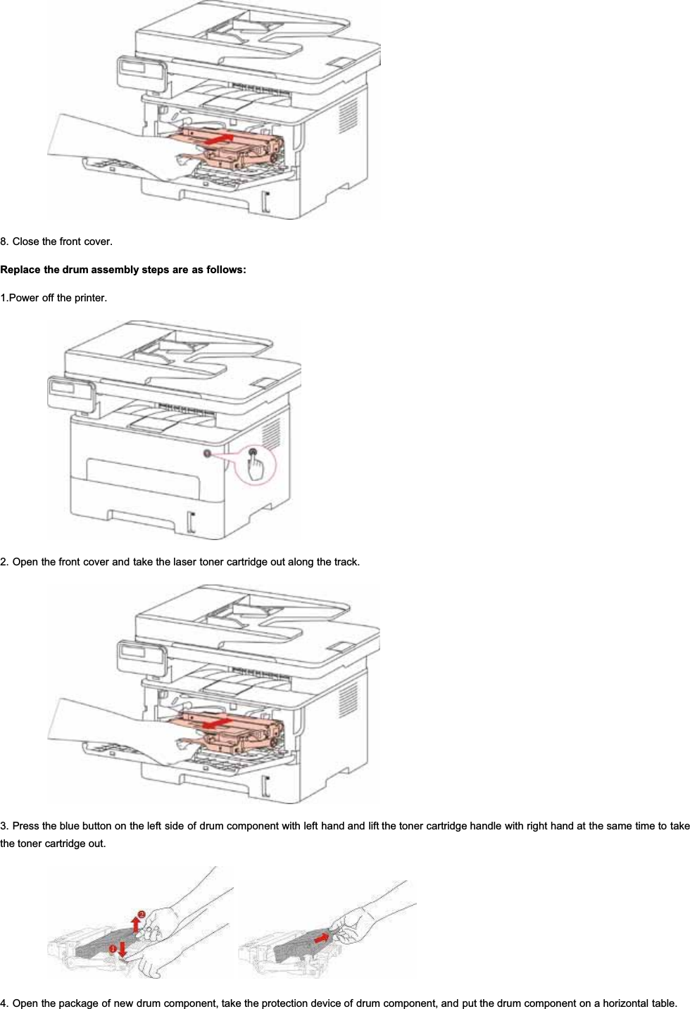 8. Close the front cover.Replace the drum assembly steps are as follows:1.Power off the printer.2. Open the front cover and take the laser toner cartridge out along the track.3. Press the blue button on the left side of drum component with left hand and lift the toner cartridge handle with right hand at the same time to takethe toner cartridge out.4. Open the package of new drum component, take the protection device of drum component, and put the drum component on a horizontal table.