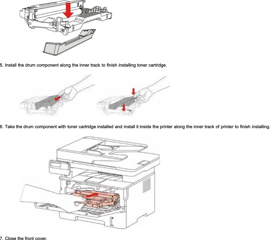 5. Install the drum component along the inner track to finish installing toner cartridge.6. Take the drum component with toner cartridge installed and install it inside the printer along the inner track of printer to finish installing.7. Close the front cover.