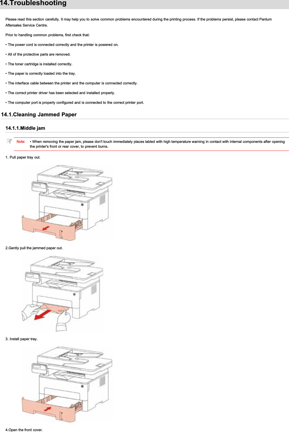 14.TroubleshootingPlease read this section carefully. It may help you to solve common problems encountered during the printing process. If the problems persist, please contact PantumAftersales Service Centre.Prior to handling common problems, first check that:• The power cord is connected correctly and the printer is powered on.• All of the protective parts are removed.• The toner cartridge is installed correctly.• The paper is correctly loaded into the tray.• The interface cable between the printer and the computer is connected correctly.• The correct printer driver has been selected and installed properly.• The computer port is properly configured and is connected to the correct printer port.14.1.Cleaning Jammed Paper14.1.1.Middle jamNote: • When removing the paper jam, please don&apos;t touch immediately places labled with high temperature warning in contact with internal components after openingthe printer&apos;s front or rear cover, to prevent burns.1. Pull paper tray out.2.Gently pull the jammed paper out.3. Install paper tray.4.Open the front cover.