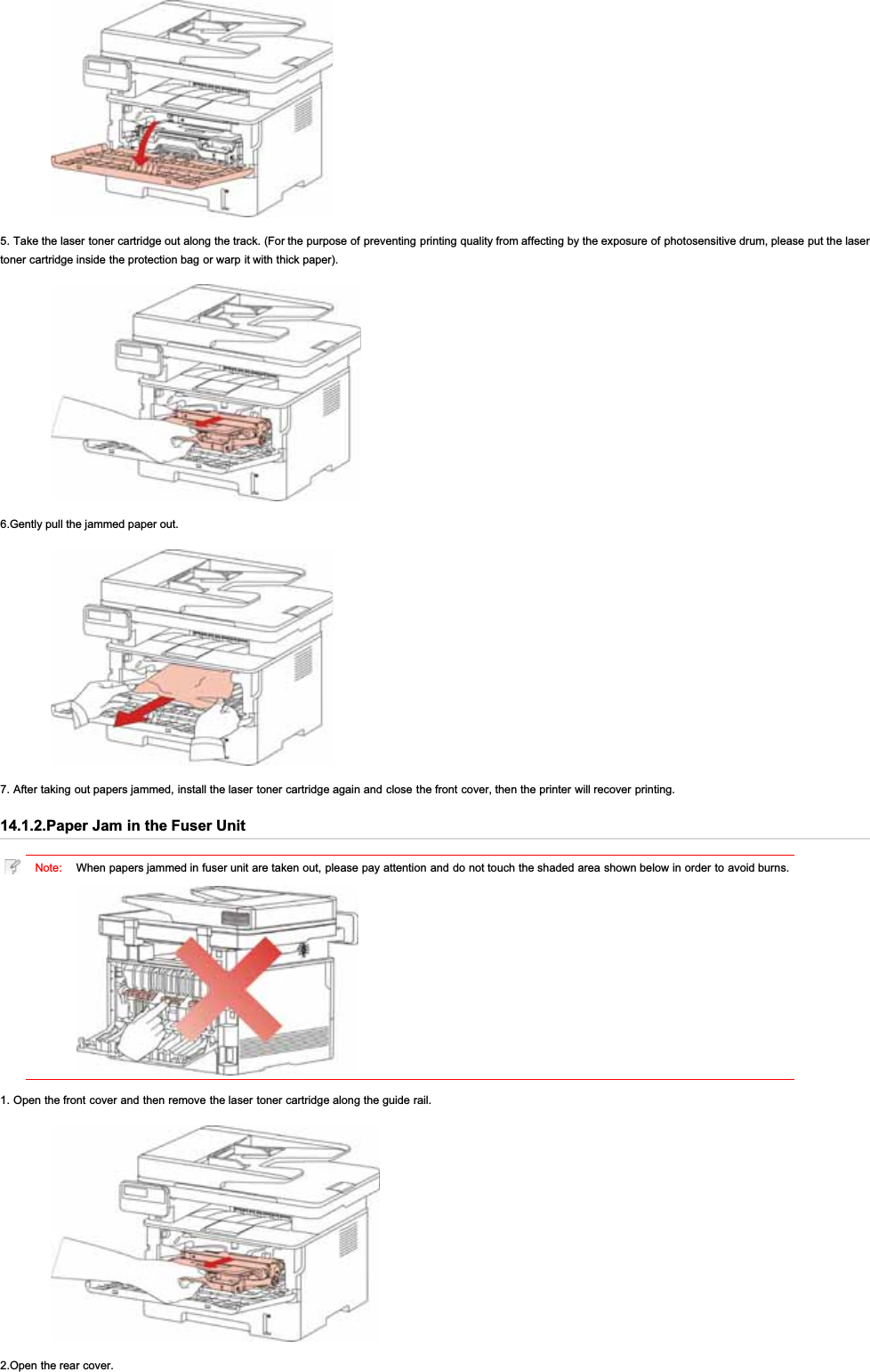 5. Take the laser toner cartridge out along the track. (For the purpose of preventing printing quality from affecting by the exposure of photosensitive drum, please put the lasertoner cartridge inside the protection bag or warp it with thick paper).6.Gently pull the jammed paper out.7. After taking out papers jammed, install the laser toner cartridge again and close the front cover, then the printer will recover printing.14.1.2.Paper Jam in the Fuser UnitNote: When papers jammed in fuser unit are taken out, please pay attention and do not touch the shaded area shown below in order to avoid burns.1. Open the front cover and then remove the laser toner cartridge along the guide rail.2.Open the rear cover.