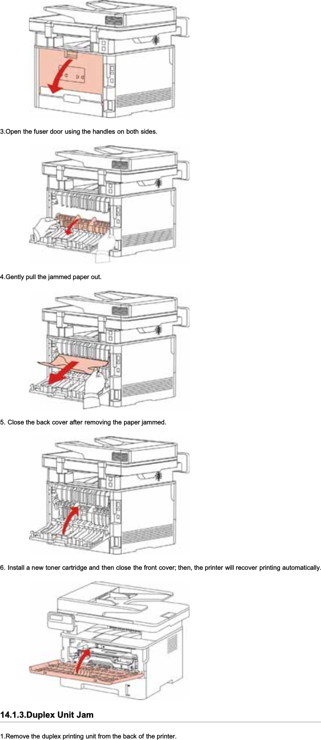 3.Open the fuser door using the handles on both sides.4.Gently pull the jammed paper out.5. Close the back cover after removing the paper jammed.6. Install a new toner cartridge and then close the front cover; then, the printer will recover printing automatically.14.1.3.Duplex Unit Jam1.Remove the duplex printing unit from the back of the printer.