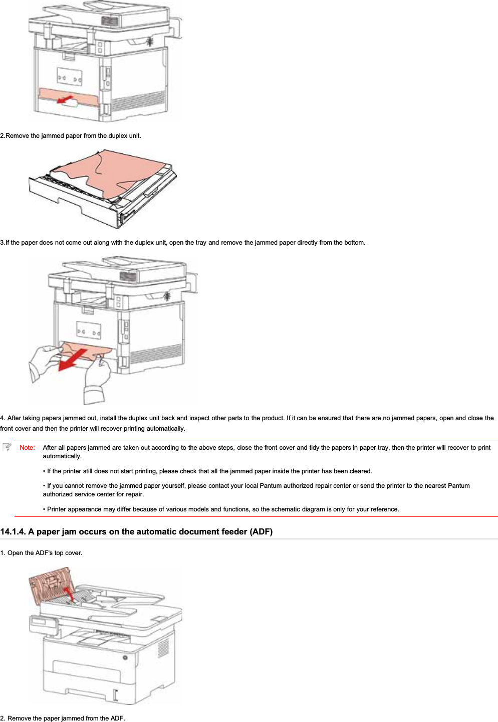 2.Remove the jammed paper from the duplex unit.3.If the paper does not come out along with the duplex unit, open the tray and remove the jammed paper directly from the bottom.4. After taking papers jammed out, install the duplex unit back and inspect other parts to the product. If it can be ensured that there are no jammed papers, open and close thefront cover and then the printer will recover printing automatically.Note: After all papers jammed are taken out according to the above steps, close the front cover and tidy the papers in paper tray, then the printer will recover to printautomatically.• If the printer still does not start printing, please check that all the jammed paper inside the printer has been cleared.• If you cannot remove the jammed paper yourself, please contact your local Pantum authorized repair center or send the printer to the nearest Pantumauthorized service center for repair.• Printer appearance may differ because of various models and functions, so the schematic diagram is only for your reference.14.1.4. A paper jam occurs on the automatic document feeder (ADF)1. Open the ADF&apos;s top cover.2. Remove the paper jammed from the ADF.