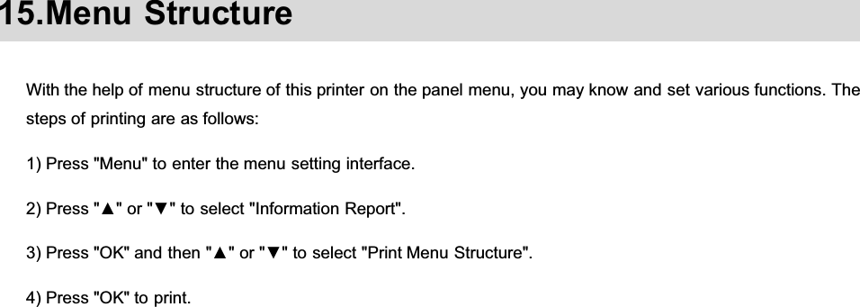 15.Menu StructureWith the help of menu structure of this printer on the panel menu, you may know and set various functions. Thesteps of printing are as follows:1) Press &quot;Menu&quot; to enter the menu setting interface.3UHVVŸRUźWRVHOHFW,QIRUPDWLRQ5HSRUW3UHVV2.DQGWKHQŸRUźWRVHOHFW3ULQW0HQX6WUXFWXUH4) Press &quot;OK&quot; to print.