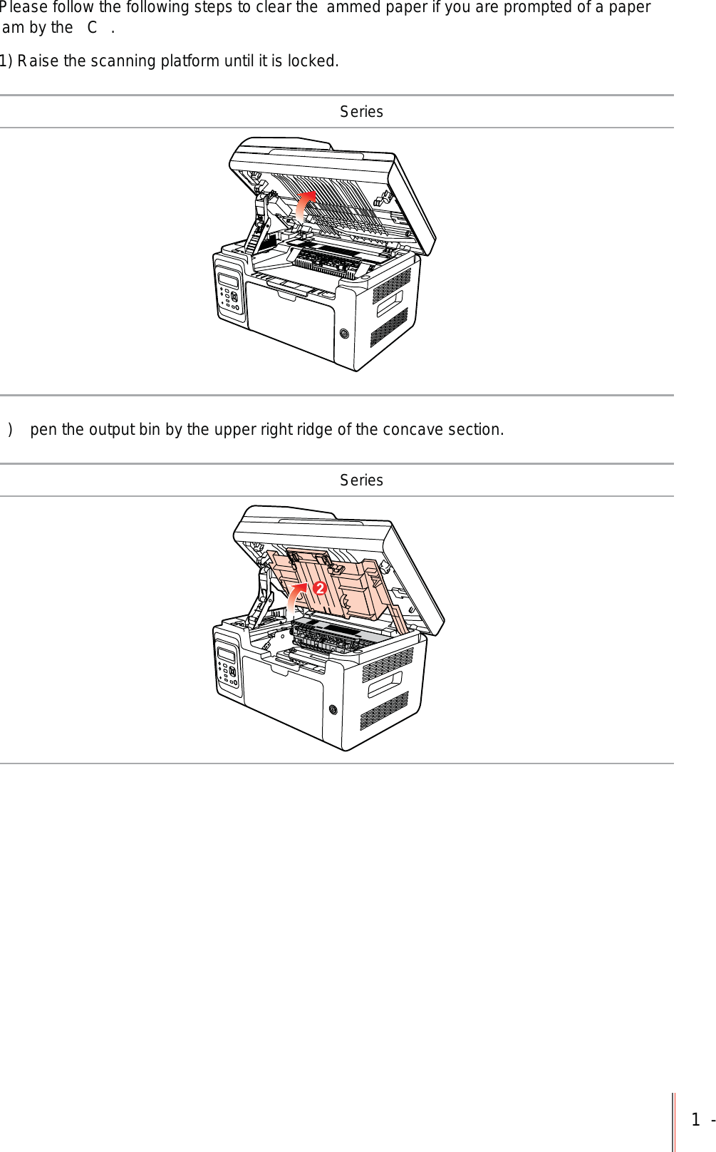 1-Please follow the following steps to clear the  ammed paper if you are prompted of a paper am by the  C .1) Raise the scanning platform until it is locked. Series)  pen the output bin by the upper right ridge of the concave section. Series