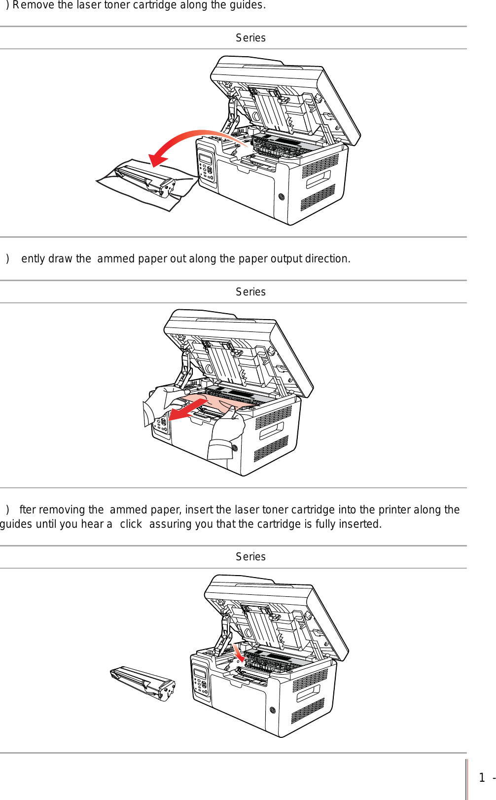 1-) Remove the laser toner cartridge along the guides. Series)  ently draw the  ammed paper out along the paper output direction. Series)  fter removing the  ammed paper, insert the laser toner cartridge into the printer along the guides until you hear a  click  assuring you that the cartridge is fully inserted. Series