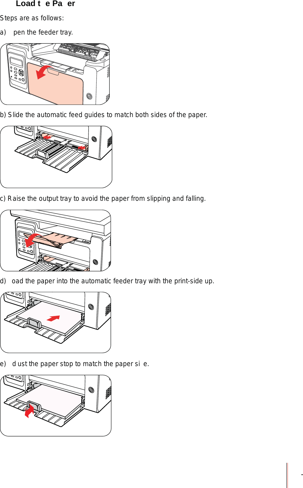 - Load t e Pa erSteps are as follows:a)  pen the feeder tray.b) Slide the automatic feed guides to match both sides of the paper.c) Raise the output tray to avoid the paper from slipping and falling.d)  oad the paper into the automatic feeder tray with the print-side up.e)  d ust the paper stop to match the paper si e.