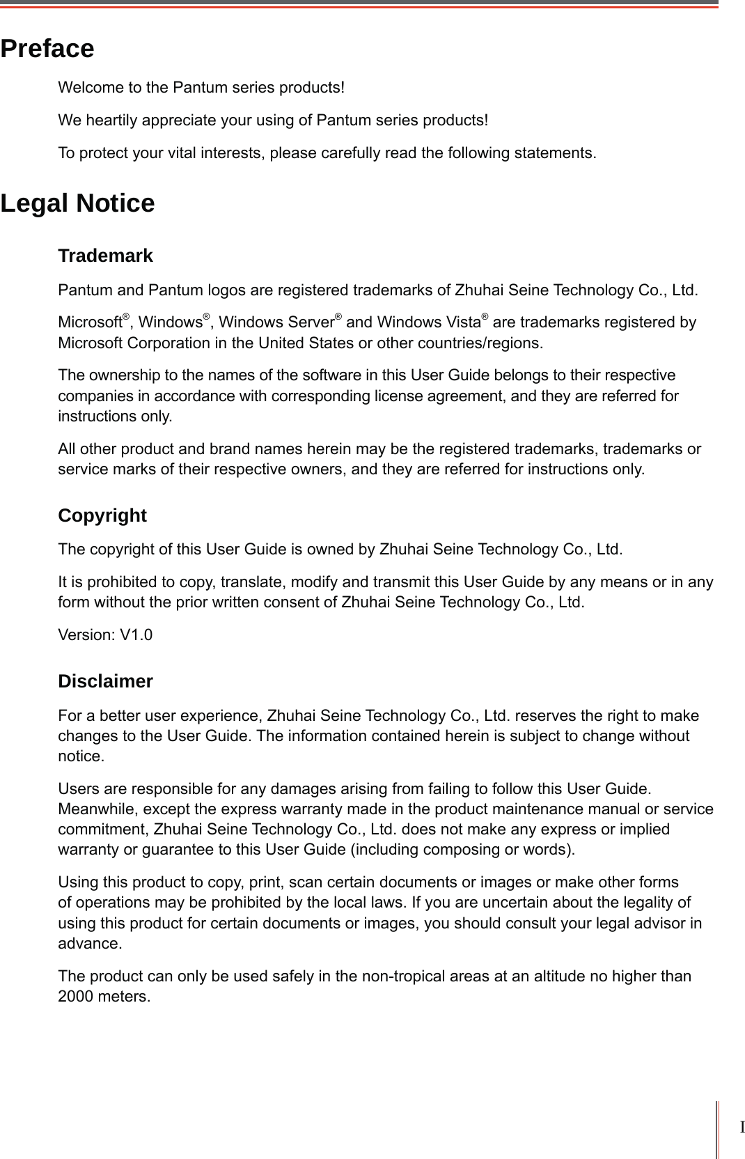 IPrefaceWelcome to the Pantum series products! We heartily appreciate your using of Pantum series products!To protect your vital interests, please carefully read the following statements.Legal NoticeTrademark Pantum and Pantum logos are registered trademarks of Zhuhai Seine Technology Co., Ltd.Microsoft®, Windows®, Windows Server® and Windows Vista® are trademarks registered by Microsoft Corporation in the United States or other countries/regions. The ownership to the names of the software in this User Guide belongs to their respective companies in accordance with corresponding license agreement, and they are referred for instructions only.All other product and brand names herein may be the registered trademarks, trademarks or service marks of their respective owners, and they are referred for instructions only.CopyrightThe copyright of this User Guide is owned by Zhuhai Seine Technology Co., Ltd.It is prohibited to copy, translate, modify and transmit this User Guide by any means or in any form without the prior written consent of Zhuhai Seine Technology Co., Ltd.Version: V1.0DisclaimerFor a better user experience, Zhuhai Seine Technology Co., Ltd. reserves the right to make changes to the User Guide. The information contained herein is subject to change without notice.Users are responsible for any damages arising from failing to follow this User Guide. Meanwhile, except the express warranty made in the product maintenance manual or service commitment, Zhuhai Seine Technology Co., Ltd. does not make any express or implied warranty or guarantee to this User Guide (including composing or words).Using this product to copy, print, scan certain documents or images or make other forms of operations may be prohibited by the local laws. If you are uncertain about the legality of using this product for certain documents or images, you should consult your legal advisor in advance.The product can only be used safely in the non-tropical areas at an altitude no higher than 2000 meters.