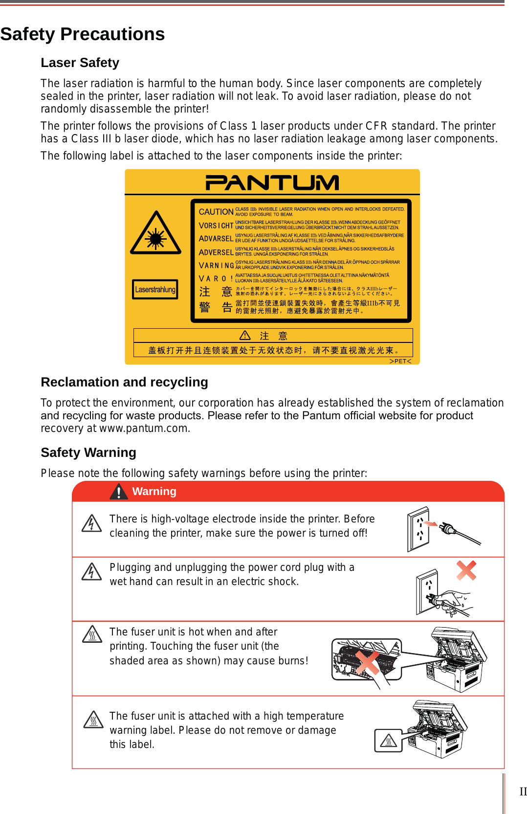 IISafety PrecautionsLaser Safety The laser radiation is harmful to the human body. Since laser components are completely sealed in the printer, laser radiation will not leak. To avoid laser radiation, please do not randomly disassemble the printer!The printer follows the provisions of Class 1 laser products under CFR standard. The printer has a Class III b laser diode, which has no laser radiation leakage among laser components.The following label is attached to the laser components inside the printer:Reclamation and recyclingTo protect the environment, our corporation has already established the system of reclamation DQGUHF\FOLQJIRUZDVWHSURGXFWV3OHDVHUHIHUWRWKH3DQWXPRI¿FLDOZHEVLWHIRUSURGXFWrecovery at www.pantum.com.Safety WarningPlease note the following safety warnings before using the printer:There is high-voltage electrode inside the printer. Before cleaning the printer, make sure the power is turned off!Plugging and unplugging the power cord plug with a wet hand can result in an electric shock. The fuser unit is attached with a high temperature warning label. Please do not remove or damage this label.The fuser unit is hot when and after printing. Touching the fuser unit (the shaded area as shown) may cause burns!Warning