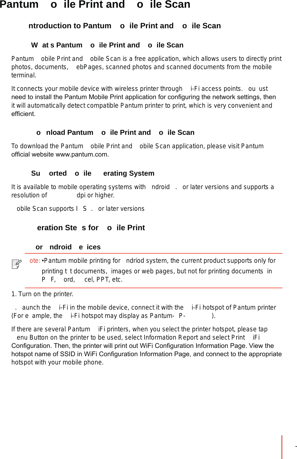 - Pantum  o ile Print and  o ile Scan  ntroduction to Pantum  o ile Print and  o ile Scan W at s Pantum  o ile Print and  o ile ScanPantum  obile Print and  obile Scan is a free application, which allows users to directly print photos, documents,  ebPages, scanned photos and scanned documents from the mobile terminal.It connects your mobile device with wireless printer through  i-Fi access points.  ou  ust QHHGWRLQVWDOOWKH3DQWXP0RELOH3ULQWDSSOLFDWLRQIRUFRQ¿JXULQJWKHQHWZRUNVHWWLQJVWKHQit will automatically detect compatible Pantum printer to print, which is very convenient and HI¿FLHQW  o nload Pantum  o ile Print and  o ile ScanTo download the Pantum  obile Print and  obile Scan application, please visit Pantum RI¿FLDOZHEVLWHZZZSDQWXPFRP Su orted  o ile  erating SystemIt is available to mobile operating systems with  ndroid  .  or later versions and supports a resolution of      dpi or higher.obile Scan supports I S .  or later versions  eration Ste s for  o ile Print or ndroid e ices1. Turn on the printer..  aunch the  i-Fi in the mobile device, connect it with the  i-Fi hotspot of Pantum printer (For e ample, the  i-Fi hotspot may display as Pantum- P- ).If there are several Pantum  iFi printers, when you select the printer hotspot, please tap enu Button on the printer to be used, select Information Report and select Print  iFi &amp;RQ¿JXUDWLRQ7KHQWKHSULQWHUZLOOSULQWRXW:L)L&amp;RQ¿JXUDWLRQ,QIRUPDWLRQ3DJH9LHZWKHKRWVSRWQDPHRI66,&apos;LQ:L)L&amp;RQ¿JXUDWLRQ,QIRUPDWLRQ3DJHDQGFRQQHFWWRWKHDSSURSULDWHhotspot with your mobile phone.ote:Pantum mobile printing for  ndriod system, the current product supports only for printing t t documents,  images or web pages, but not for printing documents  inP F,  ord,  cel, PPT, etc.
