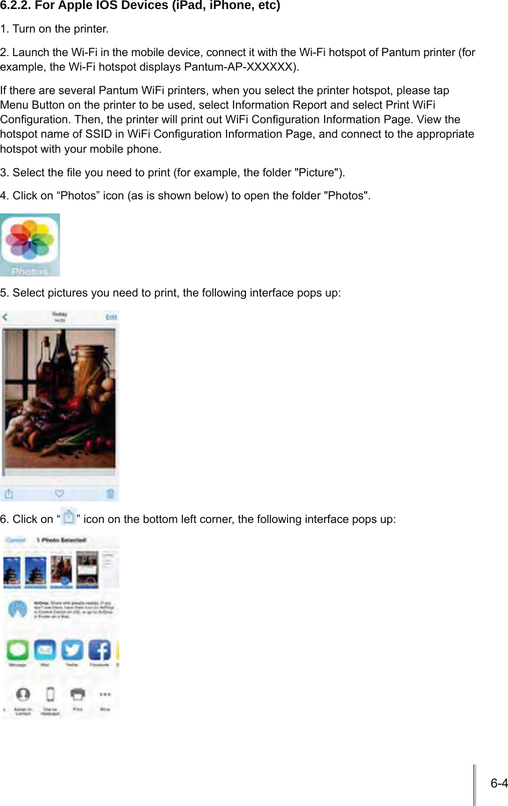 6-46.2.2. For Apple IOS Devices (iPad, iPhone, etc)1. Turn on the printer.2. Launch the Wi-Fi in the mobile device, connect it with the Wi-Fi hotspot of Pantum printer (for example, the Wi-Fi hotspot displays Pantum-AP-XXXXXX).If there are several Pantum WiFi printers, when you select the printer hotspot, please tap Menu Button on the printer to be used, select Information Report and select Print WiFi &amp;RQ¿JXUDWLRQ7KHQWKHSULQWHUZLOOSULQWRXW:L)L&amp;RQ¿JXUDWLRQ,QIRUPDWLRQ3DJH9LHZWKHKRWVSRWQDPHRI66,&apos;LQ:L)L&amp;RQ¿JXUDWLRQ,QIRUPDWLRQ3DJHDQGFRQQHFWWRWKHDSSURSULDWHhotspot with your mobile phone.6HOHFWWKH¿OH\RXQHHGWRSULQWIRUH[DPSOHWKHIROGHU3LFWXUH&amp;OLFNRQ³3KRWRV´LFRQDVLVVKRZQEHORZWRRSHQWKHIROGHU3KRWRV6HOHFWSLFWXUHV\RXQHHGWRSULQWWKHIROORZLQJLQWHUIDFHSRSVXS6. Click on “ ´LFRQRQWKHERWWRPOHIWFRUQHUWKHIROORZLQJLQWHUIDFHSRSVXS