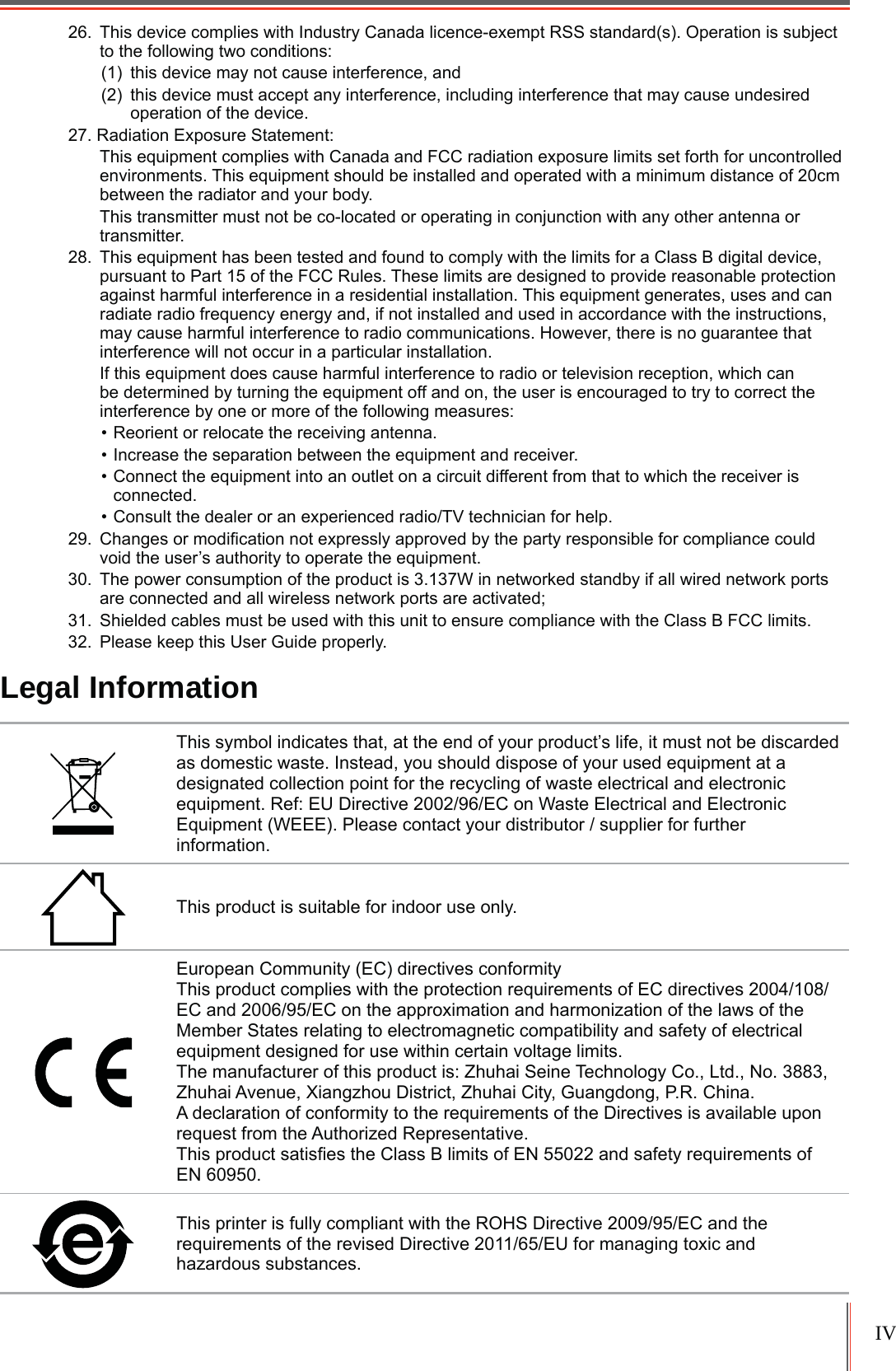 IV26. This device complies with Industry Canada licence-exempt RSS standard(s). Operation is subject to the following two conditions: (1) this device may not cause interference, and(2) this device must accept any interference, including interference that may cause undesired operation of the device.27. Radiation Exposure Statement: This equipment complies with Canada and FCC radiation exposure limits set forth for uncontrolled environments. This equipment should be installed and operated with a minimum distance of 20cm between the radiator and your body.This transmitter must not be co-located or operating in conjunction with any other antenna or transmitter.28. This equipment has been tested and found to comply with the limits for a Class B digital device, pursuant to Part 15 of the FCC Rules. These limits are designed to provide reasonable protection against harmful interference in a residential installation. This equipment generates, uses and can radiate radio frequency energy and, if not installed and used in accordance with the instructions, may cause harmful interference to radio communications. However, there is no guarantee that interference will not occur in a particular installation. If this equipment does cause harmful interference to radio or television reception, which can be determined by turning the equipment off and on, the user is encouraged to try to correct the interference by one or more of the following measures: 5HRULHQWRUUHORFDWHWKHUHFHLYLQJDQWHQQD,QFUHDVHWKHVHSDUDWLRQEHWZHHQWKHHTXLSPHQWDQGUHFHLYHU&amp;RQQHFWWKHHTXLSPHQWLQWRDQRXWOHWRQDFLUFXLWGLIIHUHQWIURPWKDWWRZKLFKWKHUHFHLYHULVconnected.&amp;RQVXOWWKHGHDOHURUDQH[SHULHQFHGUDGLR79WHFKQLFLDQIRUKHOS &amp;KDQJHVRUPRGL¿FDWLRQQRWH[SUHVVO\DSSURYHGE\WKHSDUW\UHVSRQVLEOHIRUFRPSOLDQFHFRXOGvoid the user’s authority to operate the equipment.30. The power consumption of the product is 3.137W in networked standby if all wired network ports are connected and all wireless network ports are activated;31. Shielded cables must be used with this unit to ensure compliance with the Class B FCC limits.32. Please keep this User Guide properly.Legal InformationThis symbol indicates that, at the end of your product’s life, it must not be discarded as domestic waste. Instead, you should dispose of your used equipment at a designated collection point for the recycling of waste electrical and electronic HTXLSPHQW5HI(8&apos;LUHFWLYH(&amp;RQ:DVWH(OHFWULFDODQG(OHFWURQLF(TXLSPHQW:(((3OHDVHFRQWDFW\RXUGLVWULEXWRUVXSSOLHUIRUIXUWKHUinformation.This product is suitable for indoor use only.European Community (EC) directives conformity 7KLVSURGXFWFRPSOLHVZLWKWKHSURWHFWLRQUHTXLUHPHQWVRI(&amp;GLUHFWLYHV(&amp;DQG(&amp;RQWKHDSSUR[LPDWLRQDQGKDUPRQL]DWLRQRIWKHODZVRIWKHMember States relating to electromagnetic compatibility and safety of electrical equipment designed for use within certain voltage limits. The manufacturer of this product is: Zhuhai Seine Technology Co., Ltd., No. 3883, =KXKDL$YHQXH;LDQJ]KRX&apos;LVWULFW=KXKDL&amp;LW\*XDQJGRQJ35&amp;KLQDA declaration of conformity to the requirements of the Directives is available upon UHTXHVWIURPWKH$XWKRUL]HG5HSUHVHQWDWLYH7KLVSURGXFWVDWLV¿HVWKH&amp;ODVV%OLPLWVRI(1DQGVDIHW\UHTXLUHPHQWVRIEN 60950. 7KLVSULQWHULVIXOO\FRPSOLDQWZLWKWKH52+6&apos;LUHFWLYH(&amp;DQGWKHUHTXLUHPHQWVRIWKHUHYLVHG&apos;LUHFWLYH(8IRUPDQDJLQJWR[LFDQGKD]DUGRXVVXEVWDQFHV