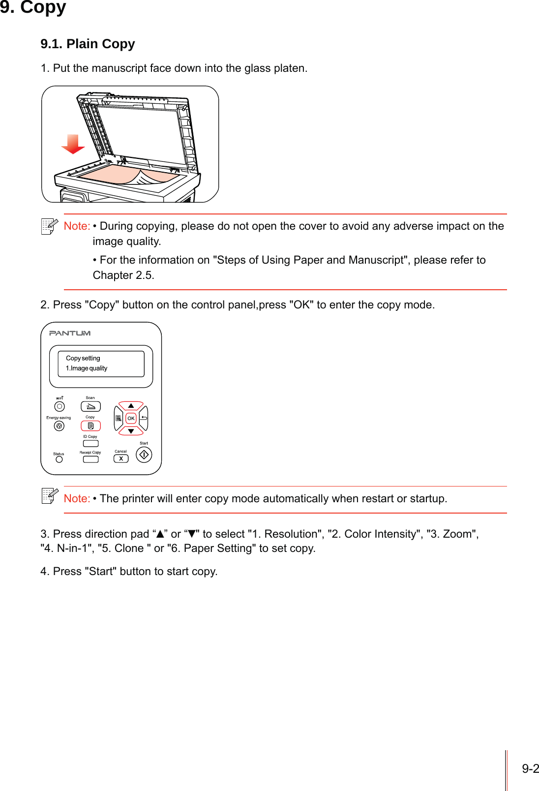 9-29. Copy9.1. Plain Copy1. Put the manuscript face down into the glass platen.Note:During copying, please do not open the cover to avoid any adverse impact on the image quality.For the information on &quot;Steps of Using Paper and Manuscript&quot;, please refer to Chapter 2.5.2. Press &quot;Copy&quot; button on the control panel,press &quot;OK&quot; to enter the copy mode.Note:The printer will enter copy mode automatically when restart or startup. 3. Press direction pad “Ÿ” or “ź&quot; to select &quot;1. Resolution&quot;, &quot;2. Color Intensity&quot;, &quot;3. Zoom&quot;,&quot;4. N-in-1&quot;, &quot;5. Clone &quot; or &quot;6. Paper Setting&quot; to set copy.4. Press &quot;Start&quot; button to start copy.