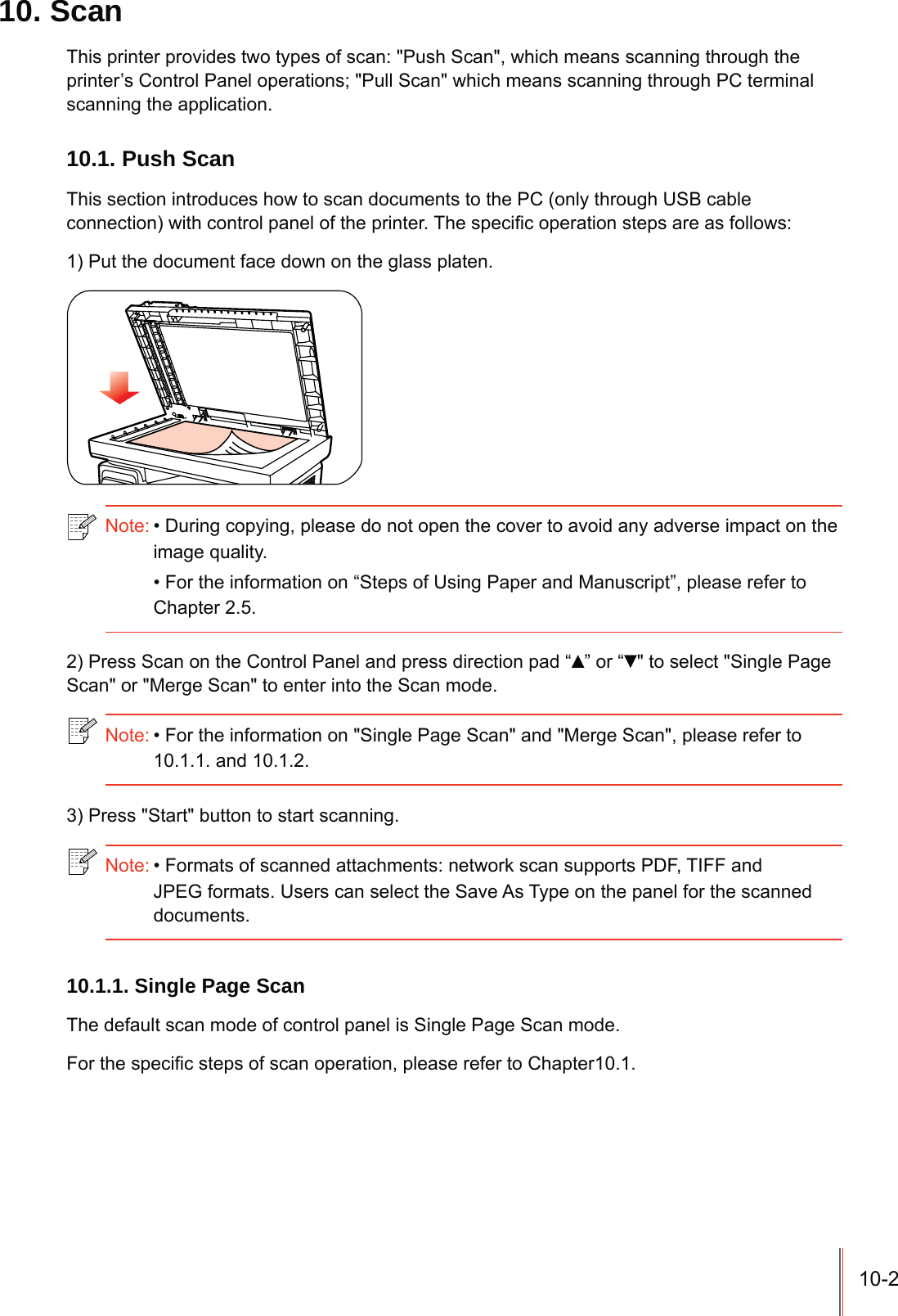 10-210. ScanThis printer provides two types of scan: &quot;Push Scan&quot;, which means scanning through the printer’s Control Panel operations; &quot;Pull Scan&quot; which means scanning through PC terminal scanning the application.10.1. Push ScanThis section introduces how to scan documents to the PC (only through USB cable FRQQHFWLRQZLWKFRQWUROSDQHORIWKHSULQWHU7KHVSHFL¿FRSHUDWLRQVWHSVDUHDVIROORZV1) Put the document face down on the glass platen.Note:During copying, please do not open the cover to avoid any adverse impact on the image quality.For the information on “Steps of Using Paper and Manuscript”, please refer to Chapter 2.5.2) Press Scan on the Control Panel and press direction pad “Ÿ” or “ź&quot; to select &quot;Single Page Scan&quot; or &quot;Merge Scan&quot; to enter into the Scan mode.Note:For the information on &quot;Single Page Scan&quot; and &quot;Merge Scan&quot;, please refer to 10.1.1. and 10.1.2.3) Press &quot;Start&quot; button to start scanning.Note:Formats of scanned attachments: network scan supports PDF, TIFF and JPEG formats. Users can select the Save As Type on the panel for the scanned documents.10.1.1. Single Page ScanThe default scan mode of control panel is Single Page Scan mode.)RUWKHVSHFL¿FVWHSVRIVFDQRSHUDWLRQSOHDVHUHIHUWR&amp;KDSWHU