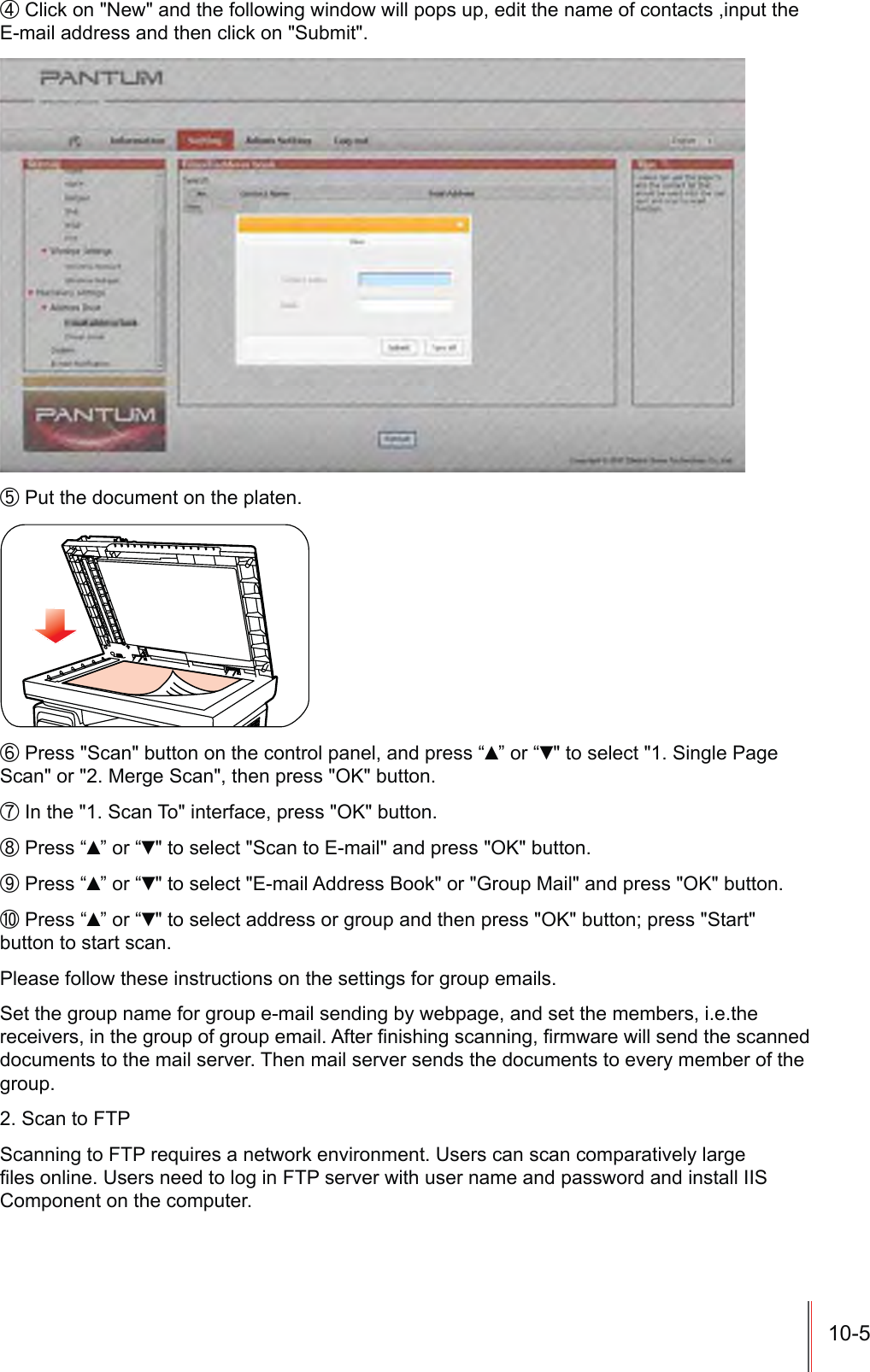 10-5ʚ Click on &quot;New&quot; and the following window will pops up, edit the name of contacts ,input the E-mail address and then click on &quot;Submit&quot;.ʛ Put the document on the platen.ʜ Press &quot;Scan&quot; button on the control panel, and press “Ÿ” or “ź&quot; to select &quot;1. Single Page Scan&quot; or &quot;2. Merge Scan&quot;, then press &quot;OK&quot; button.ʝ In the &quot;1. Scan To&quot; interface, press &quot;OK&quot; button.ʞ Press “Ÿ” or “ź&quot; to select &quot;Scan to E-mail&quot; and press &quot;OK&quot; button.ʟ Press “Ÿ” or “ź&quot; to select &quot;E-mail Address Book&quot; or &quot;Group Mail&quot; and press &quot;OK&quot; button.ʠ Press “Ÿ” or “ź&quot; to select address or group and then press &quot;OK&quot; button; press &quot;Start&quot; button to start scan.Please follow these instructions on the settings for group emails.Set the group name for group e-mail sending by webpage, and set the members, i.e.the UHFHLYHUVLQWKHJURXSRIJURXSHPDLO$IWHU¿QLVKLQJVFDQQLQJ¿UPZDUHZLOOVHQGWKHVFDQQHGdocuments to the mail server. Then mail server sends the documents to every member of the group.2. Scan to FTPScanning to FTP requires a network environment. Users can scan comparatively large ¿OHVRQOLQH8VHUVQHHGWRORJLQ)73VHUYHUZLWKXVHUQDPHDQGSDVVZRUGDQGLQVWDOO,,6Component on the computer.