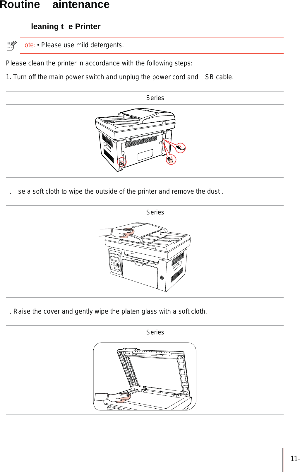 11- Routine  aintenance  leaning t e Printerote:Please use mild detergents. Please clean the printer in accordance with the following steps:1. Turn off the main power switch and unplug the power cord and  SB cable. Series.  se a soft cloth to wipe the outside of the printer and remove the dust . Series. Raise the cover and gently wipe the platen glass with a soft cloth. Series