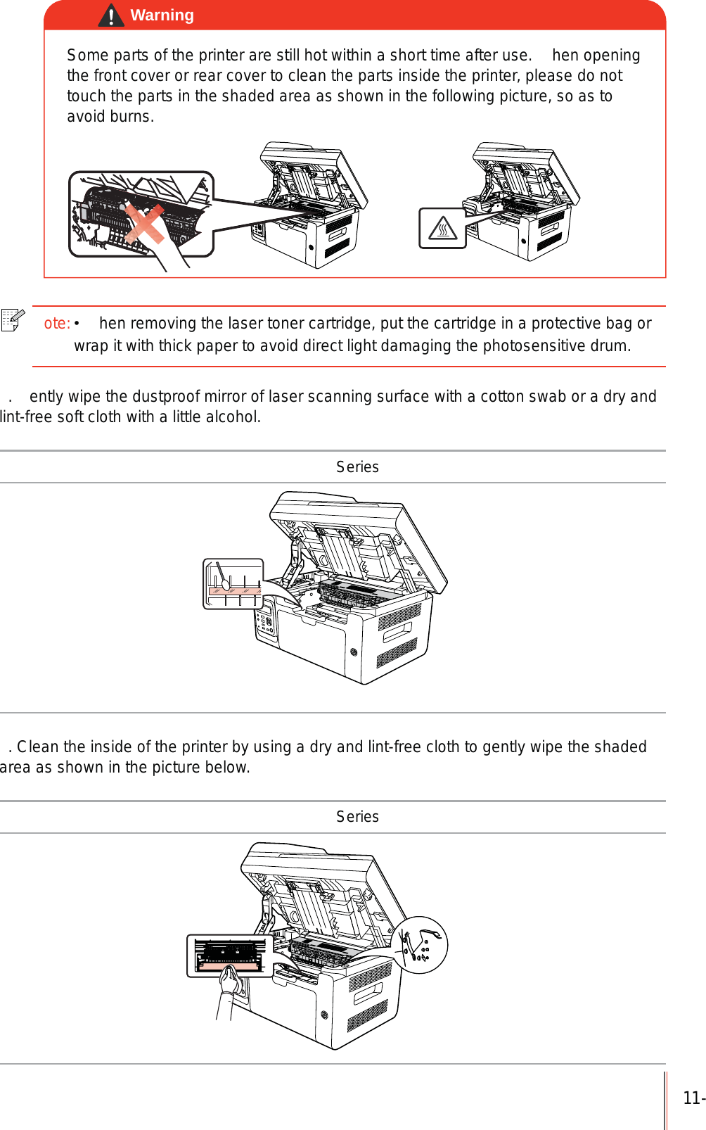 11-Some parts of the printer are still hot within a short time after use.  hen opening the front cover or rear cover to clean the parts inside the printer, please do not touch the parts in the shaded area as shown in the following picture, so as to avoid burns.Warningote: hen removing the laser toner cartridge, put the cartridge in a protective bag or wrap it with thick paper to avoid direct light damaging the photosensitive drum. .  ently wipe the dustproof mirror of laser scanning surface with a cotton swab or a dry and lint-free soft cloth with a little alcohol. Series. Clean the inside of the printer by using a dry and lint-free cloth to gently wipe the shaded area as shown in the picture below. Series