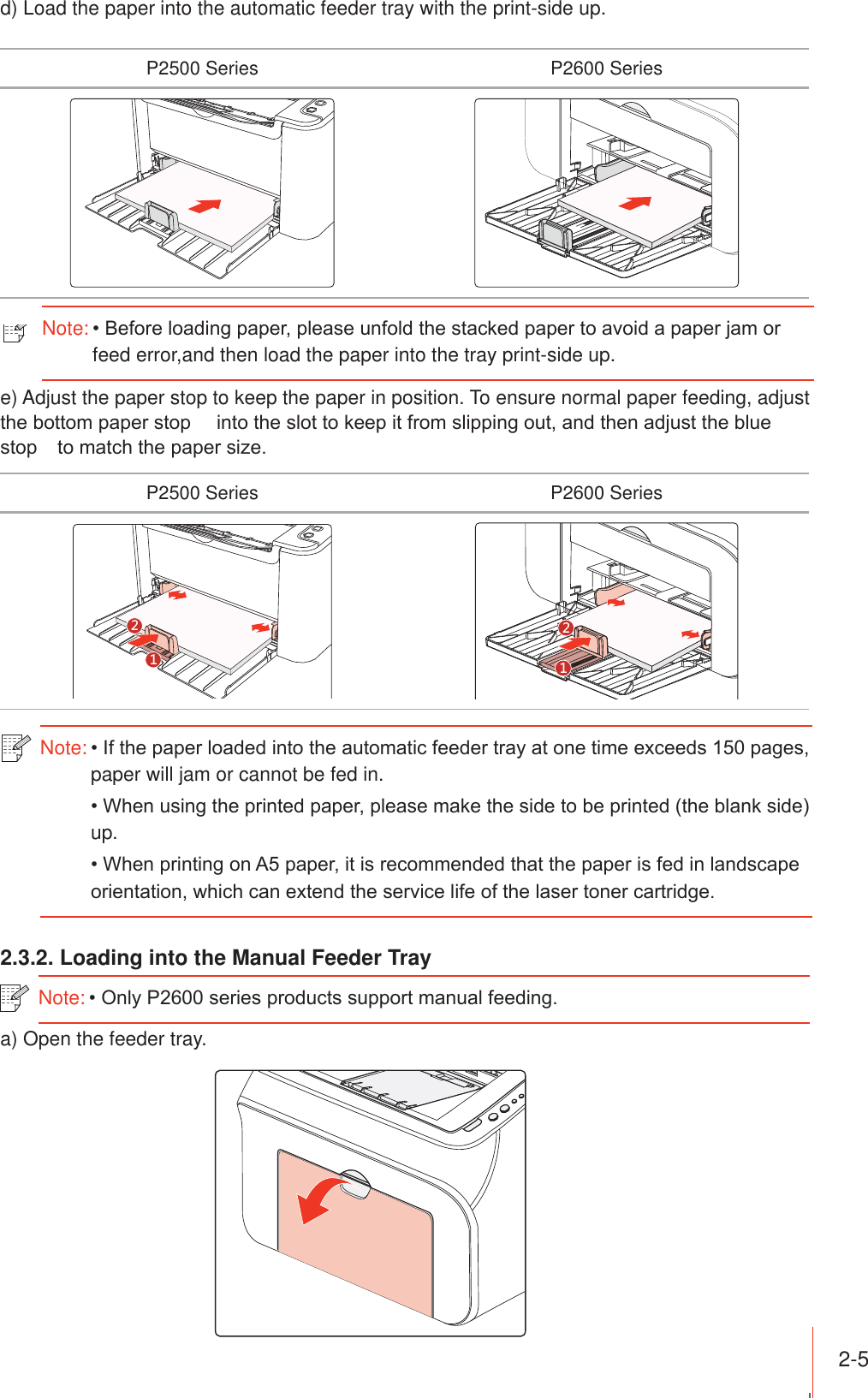 2-5 d) Load the paper into the automatic feeder tray with the print-side up.P2500 Series P2600 Seriese) Adjust the paper stop to keep the paper in position. To ensure normal paper feeding, adjust WKHERWWRPSDSHUVWRSLQWRWKHVORWWRNHHSLWIURPVOLSSLQJRXWDQGWKHQDGMXVWWKHEOXHVWRSWRPDWFKWKHSDSHUVL]HP2500 Series P2600 Series2.3.2. Loading into the Manual Feeder Traya) Open the feeder tray.Note:,IWKHSDSHUORDGHGLQWRWKHDXWRPDWLFIHHGHUWUD\DWRQHWLPHH[FHHGVSDJHVpaper will jam or cannot be fed in.:KHQXVLQJWKHSULQWHGSDSHUSOHDVHPDNHWKHVLGHWREHSULQWHGWKHEODQNVLGHup.:KHQSULQWLQJRQ$SDSHULWLVUHFRPPHQGHGWKDWWKHSDSHULVIHGLQODQGVFDSHRULHQWDWLRQZKLFKFDQH[WHQGWKHVHUYLFHOLIHRIWKHODVHUWRQHUFDUWULGJHNote:2QO\36VHULHVSURGXFWVVXSSRUWPDQXDOIHHGLQJNote:%HIRUHORDGLQJSDSHUSOHDVHXQIROGWKHVWDFNHGSDSHUWRDYRLGDSDSHUMDPRUfeed error,and then load the paper into the tray print-side up.