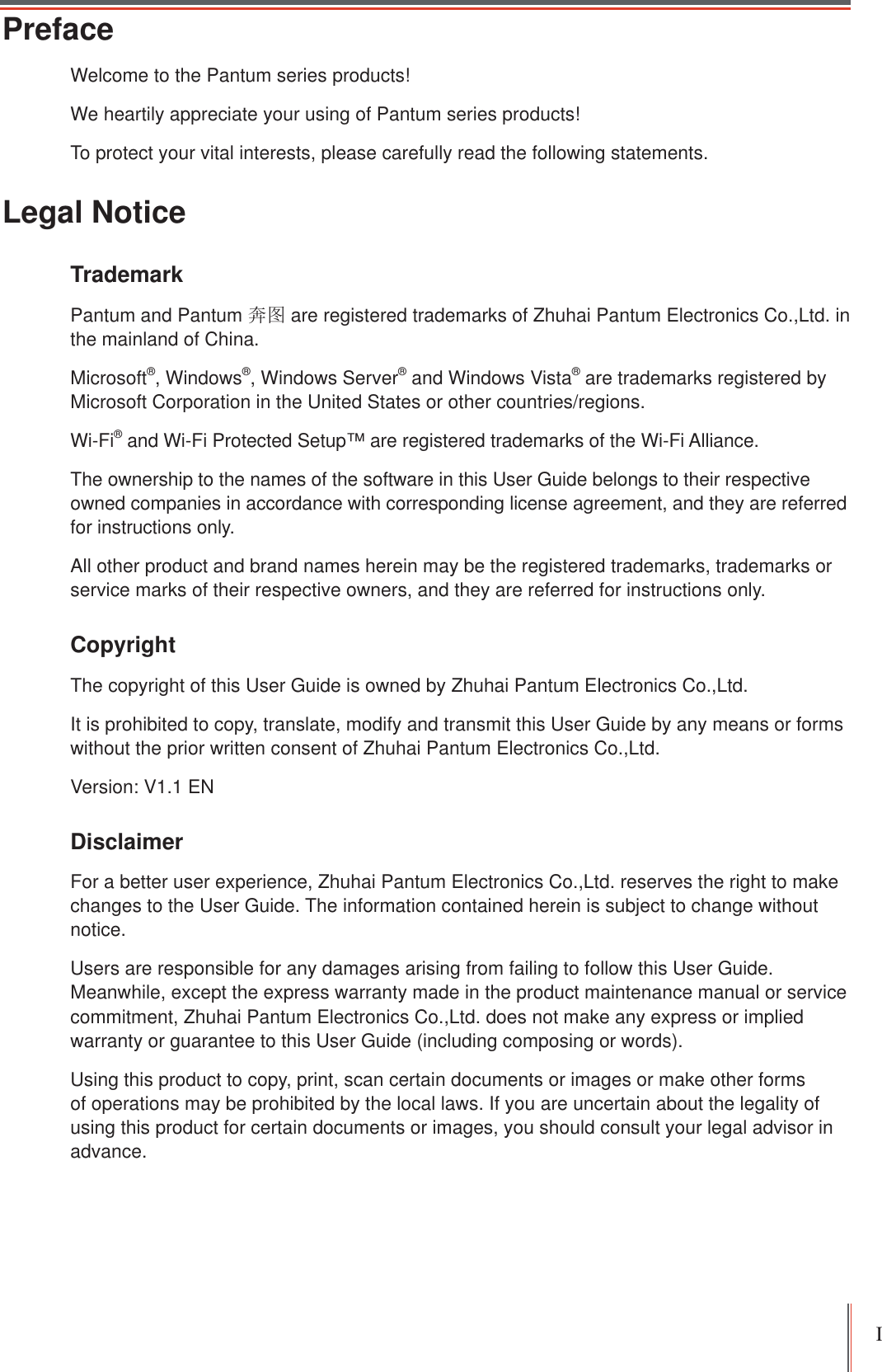 I PrefaceWelcome to the Pantum series products!We heartily appreciate your using of Pantum series products!To protect your vital interests, please carefully read the following statements.Legal NoticeTrademark Pantum and Pantum ྄മ are registered trademarks of Zhuhai Pantum Electronics Co.,Ltd. in the mainland of China.Microsoft®, Windows®, Windows Server® and Windows Vista® are trademarks registered by Microsoft Corporation in the United States or other countries/regions.Wi-Fi® and Wi-Fi Protected Setup™ are registered trademarks of the Wi-Fi Alliance.The ownership to the names of the software in this User Guide belongs to their respective owned companies in accordance with corresponding license agreement, and they are referred for instructions only.All other product and brand names herein may be the registered trademarks, trademarks or service marks of their respective owners, and they are referred for instructions only.Copyright The copyright of this User Guide is owned by Zhuhai Pantum Electronics Co.,Ltd.It is prohibited to copy, translate, modify and transmit this User Guide by any means or forms without the prior written consent of Zhuhai Pantum Electronics Co.,Ltd.Version: V1.1 ENDisclaimer For a better user experience, Zhuhai Pantum Electronics Co.,Ltd. reserves the right to make changes to the User Guide. The information contained herein is subject to change without notice.Users are responsible for any damages arising from failing to follow this User Guide. Meanwhile, except the express warranty made in the product maintenance manual or service commitment, Zhuhai Pantum Electronics Co.,Ltd. does not make any express or implied warranty or guarantee to this User Guide (including composing or words).Using this product to copy, print, scan certain documents or images or make other forms of operations may be prohibited by the local laws. If you are uncertain about the legality of using this product for certain documents or images, you should consult your legal advisor in advance.