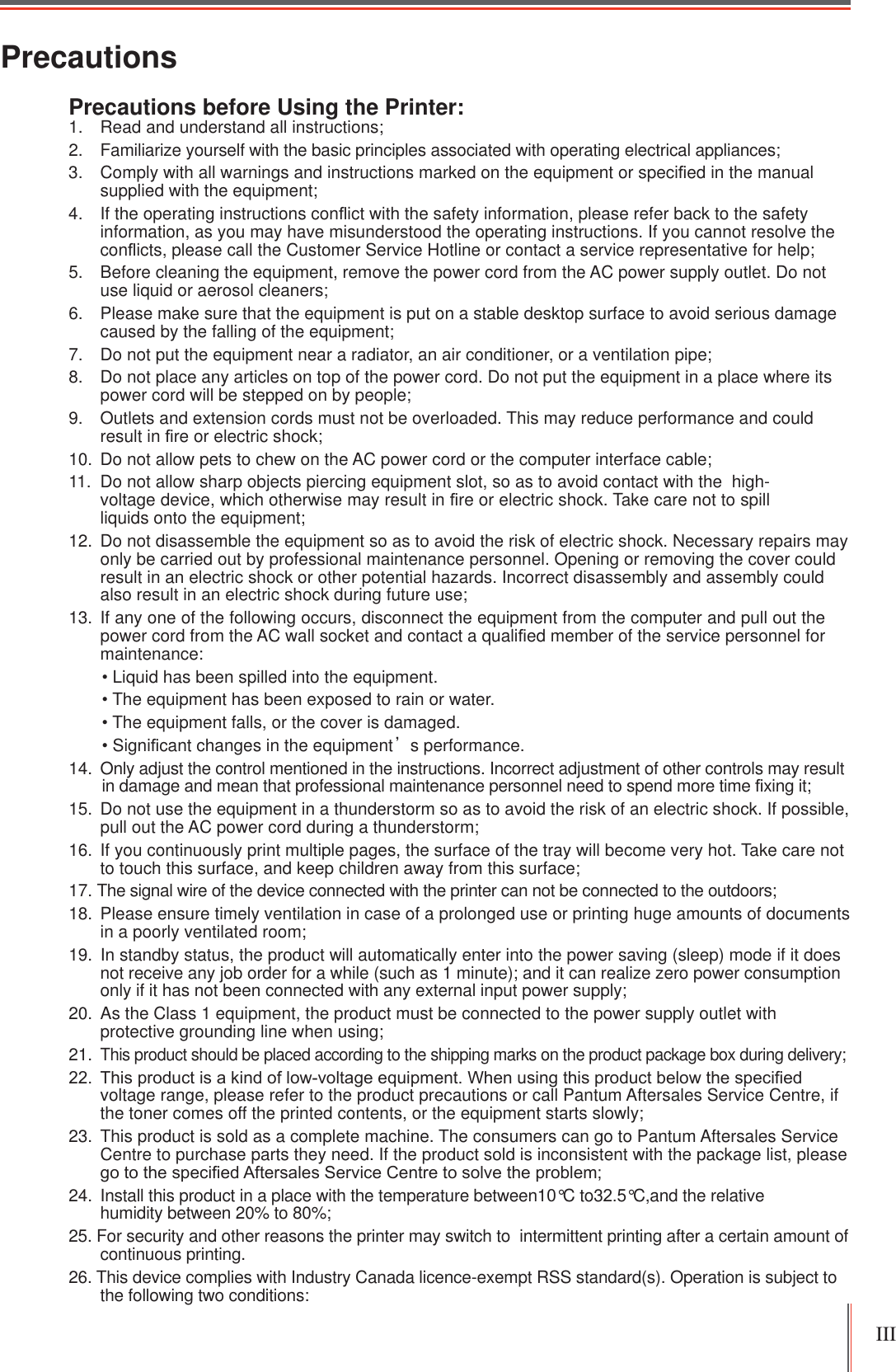 III PrecautionsPrecautions before Using the Printer:1. Read and understand all instructions;2. Familiarize yourself with the basic principles associated with operating electrical appliances;3. Comply with all warnings and instructions marked on the equipment or speci¿ed in the manual supplied with the equipment;4. If the operating instructions conÀict with the safety information, please refer back to the safety information, as you may have misunderstood the operating instructions. If you cannot resolve the conÀicts, please call the Customer Service Hotline or contact a service representative for help;5. Before cleaning the equipment, remove the power cord from the AC power supply outlet. Do not use liquid or aerosol cleaners;6. Please make sure that the equipment is put on a stable desktop surface to avoid serious damage caused by the falling of the equipment;7. Do not put the equipment near a radiator, an air conditioner, or a ventilation pipe;8. Do not place any articles on top of the power cord. Do not put the equipment in a place where its power cord will be stepped on by people;9. Outlets and extension cords must not be overloaded. This may reduce performance and could result in ¿re or electric shock;10. Do not allow pets to chew on the AC power cord or the computer interface cable;11. Do not allow sharp objects piercing equipment slot, so as to avoid contact with the  high-voltage device, which otherwise may result in ¿re or electric shock. Take care not to spill liquids onto the equipment;12. Do not disassemble the equipment so as to avoid the risk of electric shock. Necessary repairs may only be carried out by professional maintenance personnel. Opening or removing the cover could result in an electric shock or other potential hazards. Incorrect disassembly and assembly could also result in an electric shock during future use; 13. If any one of the following occurs, disconnect the equipment from the computer and pull out the power cord from the AC wall socket and contact a quali¿ed member of the service personnel for maintenance:  Liquid has been spilled into the equipment. The equipment has been exposed to rain or water. The equipment falls, or the cover is damaged. Signi¿cant changes in the equipmentȏs performance.14.  Only adjust the control mentioned in the instructions. Incorrect adjustment of other controls may result in damage and mean that professional maintenance personnel need to spend more time ¿xing it;15.  Do not use the equipment in a thunderstorm so as to avoid the risk of an electric shock. If possible, pull out the AC power cord during a thunderstorm; 16.  If you continuously print multiple pages, the surface of the tray will become very hot. Take care not to touch this surface, and keep children away from this surface; 17. The signal wire of the device connected with the printer can not be connected to the outdoors;18.  Please ensure timely ventilation in case of a prolonged use or printing huge amounts of documents in a poorly ventilated room;19.  In standby status, the product will automatically enter into the power saving (sleep) mode if it does not receive any job order for a while (such as 1 minute); and it can realize zero power consumption only if it has not been connected with any external input power supply;20.  As the Class 1 equipment, the product must be connected to the power supply outlet with protective grounding line when using;21. This product should be placed according to the shipping marks on the product package box during delivery; 7KLVSURGXFWLVDNLQGRIORZYROWDJHHTXLSPHQW:KHQXVLQJWKLVSURGXFWEHORZWKHVSHFL¿HGvoltage range, please refer to the product precautions or call Pantum Aftersales Service Centre, if the toner comes off the printed contents, or the equipment starts slowly;23.  This product is sold as a complete machine. The consumers can go to Pantum Aftersales Service Centre to purchase parts they need. If the product sold is inconsistent with the package list, please JRWRWKHVSHFL¿HG$IWHUVDOHV6HUYLFH&amp;HQWUHWRVROYHWKHSUREOHP24.  Install this product in a place with the temperature between10°C to32.5°C,and the relative humidity between 20% to 80%;25. For security and other reasons the printer may switch to  intermittent printing after a certain amount of continuous printing.26. This device complies with Industry Canada licence-exempt RSS standard(s). Operation is subject to the following two conditions: 