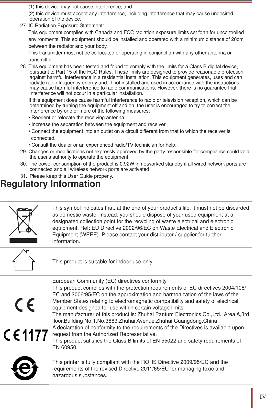 IV Regulatory InformationThis symbol indicates that, at the end of your product’s life, it must not be discarded as domestic waste. Instead, you should dispose of your used equipment at a designated collection point for the recycling of waste electrical and electronic equipment. Ref: EU Directive 2002/96/EC on Waste Electrical and Electronic Equipment (WEEE). Please contact your distributor / supplier for further information.This product is suitable for indoor use only.European Community (EC) directives conformity This product complies with the protection requirements of EC directives 2004/108/EC and 2006/95/EC on the approximation and harmonization of the laws of the Member States relating to electromagnetic compatibility and safety of electrical equipment designed for use within certain voltage limits. The manufacturer of this product is: Zhuhai Pantum Electronics Co.,Ltd., Area A,3rd ÀRRU%XLOGLQJ1R1R=KXKDL$YHQXH=KXKDL*XDQJGRQJ&amp;KLQDA declaration of conformity to the requirements of the Directives is available upon request from the Authorized Representative. 7KLVSURGXFWVDWLV¿HVWKH&amp;ODVV%OLPLWVRI(1DQGVDIHW\UHTXLUHPHQWVRI(1This printer is fully compliant with the ROHS Directive 2009/95/EC and the requirements of the revised Directive 2011/65/EU for managing toxic and hazardous substances.      (1) this device may not cause interference, and       (2) this device must accept any interference, including interference that may cause undesired operation of the device.27. IC Radiation Exposure Statement:      This equipment complies with Canada and FCC radiation exposure limits set forth for uncontrolled      environments. This equipment should be installed and operated with a minimum distance of 20cm      between the radiator and your body.      This transmitter must not be co-located or operating in conjunction with any other antenna or      transmitter.7KLVHTXLSPHQWKDVEHHQWHVWHGDQGIRXQGWRFRPSO\ZLWKWKHOLPLWVIRUD&amp;ODVV%GLJLWDOGHYLFHpursuant to Part 15 of the FCC Rules. These limits are designed to provide reasonable protection against harmful interference in a residential installation. This equipment generates, uses and can radiate radio frequency energy and, if not installed and used in accordance with the instructions, may cause harmful interference to radio communications. However, there is no guarantee that interference will not occur in a particular installation.       If this equipment does cause harmful interference to radio or television reception, which can be determined by turning the equipment off and on, the user is encouraged to try to correct the interference by one or more of the following measures: 5HRULHQWRUUHORFDWHWKHUHFHLYLQJDQWHQQD,QFUHDVHWKHVHSDUDWLRQEHWZHHQWKHHTXLSPHQWDQGUHFHLYHU&amp;RQQHFWWKHHTXLSPHQWLQWRDQRXWOHWRQDFLUFXLWGLIIHUHQWIURPWKDWWRZKLFKWKHUHFHLYHULV        connected. &amp;RQVXOWWKHGHDOHURUDQH[SHULHQFHGUDGLR79WHFKQLFLDQIRUKHOS&amp;KDQJHVRUPRGL¿FDWLRQVQRWH[SUHVVO\DSSURYHGE\WKHSDUW\UHVSRQVLEOHIRUFRPSOLDQFHFRXOGYRLGthe user&apos;s authority to operate the equipment.30. The power consumption of the product is 0.92W in networked standby if all wired network ports are connected and all wireless network ports are activated; 3OHDVHNHHSWKLV8VHU*XLGHSURSHUO\