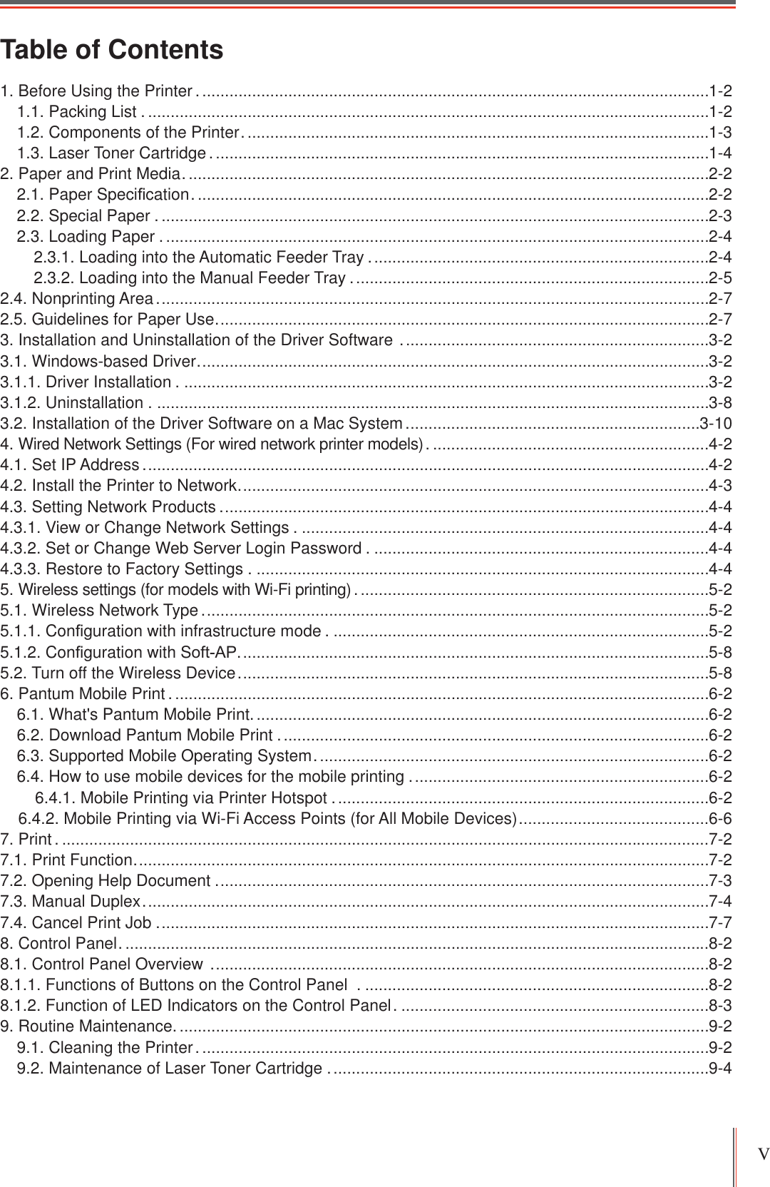 V Table of Contents1. Before Using the Printer .................................................................................................................1-21.1. Packing List . ............................................................................................................................1-21.2. Components of the Printer .......................................................................................................1-31.3. Laser Toner Cartridge ..............................................................................................................1-42. Paper and Print Media ....................................................................................................................2-22.1. Paper Speci¿cation ..................................................................................................................2-22.2. Special Paper . .........................................................................................................................2-32.3. Loading Paper . ........................................................................................................................2-42.3.1. Loading into the Automatic Feeder Tray ...........................................................................2-42.3.2. Loading into the Manual Feeder Tray ...............................................................................2-52.4. Nonprinting Area ..........................................................................................................................2-72.5. Guidelines for Paper Use .............................................................................................................2-73. Installation and Uninstallation of the Driver Software  ....................................................................3-23.1. Windows-based Driver .................................................................................................................3-23.1.1. Driver Installation . ....................................................................................................................3-23.1.2. Uninstallation . ..........................................................................................................................3-83.2. Installation of the Driver Software on a Mac System .................................................................3-104. Wired Network Settings (For wired network printer models) . .............................................................4-24.1. Set IP Address .............................................................................................................................4-24.2. Install the Printer to Network ........................................................................................................4-34.3. Setting Network Products ............................................................................................................4-44.3.1. View or Change Network Settings . ..........................................................................................4-44.3.2. Set or Change Web Server Login Password . ..........................................................................4-44.3.3. Restore to Factory Settings . ....................................................................................................4-45. Wireless settings (for models with Wi-Fi printing) . .............................................................................5-25.1. Wireless Network Type ................................................................................................................5-25.1.1. Con¿guration with infrastructure mode . ...................................................................................5-25.1.2. Con¿guration with Soft-AP........................................................................................................5-85.2. Turn off the Wireless Device ........................................................................................................5-86. Pantum Mobile Print .......................................................................................................................6-26.1. What&apos;s Pantum Mobile Print.....................................................................................................6-26.2. Download Pantum Mobile Print ...............................................................................................6-26.3. Supported Mobile Operating System .......................................................................................6-26.4. How to use mobile devices for the mobile printing ..................................................................6-2    6.4.1. Mobile Printing via Printer Hotspot ...................................................................................6-2    6.4.2. Mobile Printing via Wi-Fi Access Points (for All Mobile Devices) ..........................................6-67. Print . ...............................................................................................................................................7-27.1. Print Function ...............................................................................................................................7-27.2. Opening Help Document .............................................................................................................7-37.3. Manual Duplex .............................................................................................................................7-47.4. Cancel Print Job ..........................................................................................................................7-78. Control Panel . .................................................................................................................................8-28.1. Control Panel Overview  ..............................................................................................................8-28.1.1. Functions of Buttons on the Control Panel  . ............................................................................8-28.1.2. Function of LED Indicators on the Control Panel . ....................................................................8-39. Routine Maintenance......................................................................................................................9-29.1. Cleaning the Printer .................................................................................................................9-29.2. Maintenance of Laser Toner Cartridge ....................................................................................9-4