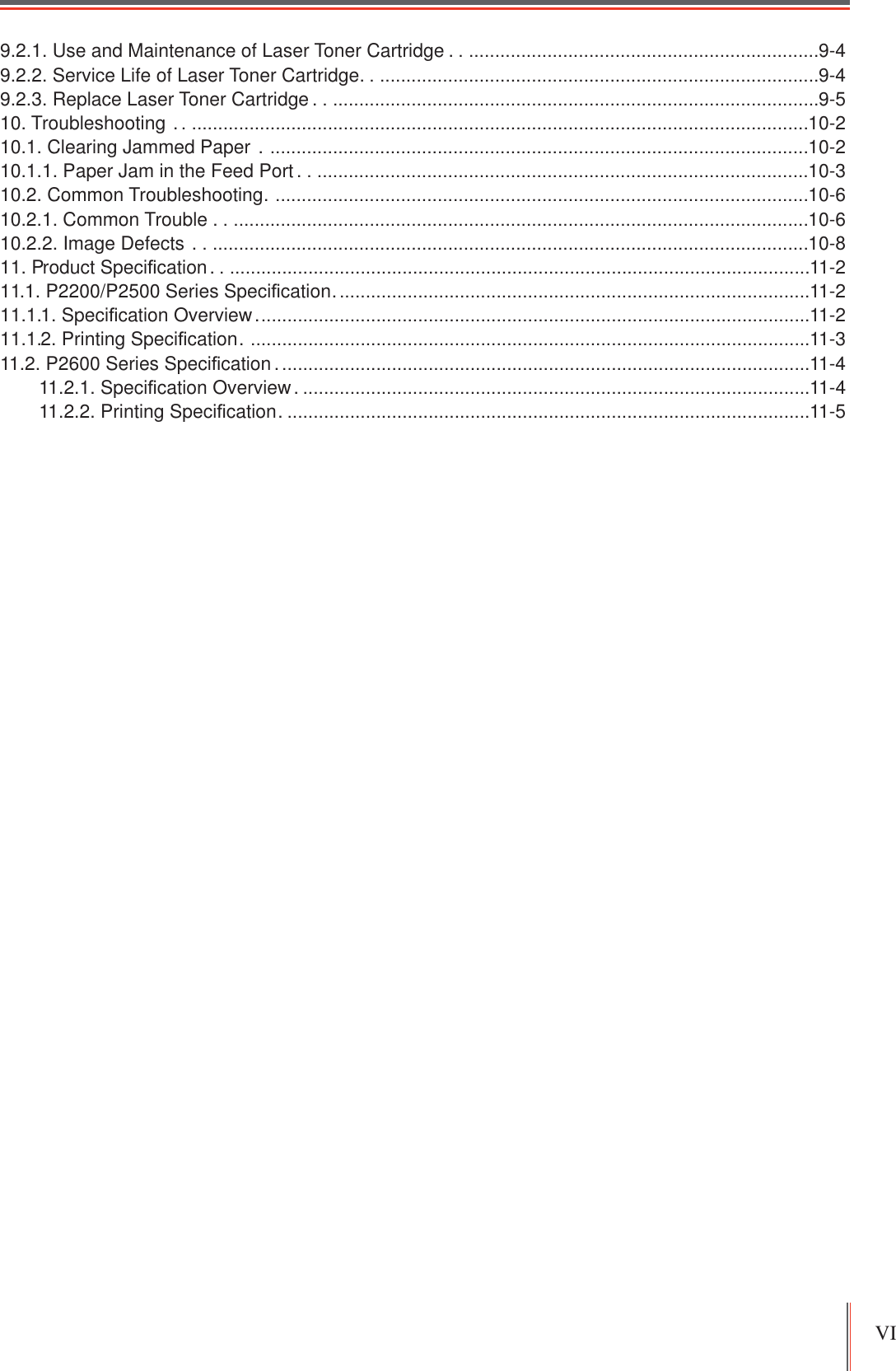 VI 9.2.1. Use and Maintenance of Laser Toner Cartridge . ....................................................................9-49.2.2. Service Life of Laser Toner Cartridge ......................................................................................9-49.2.3. Replace Laser Toner Cartridge . ..............................................................................................9-510. Troubleshooting  . .......................................................................................................................10-210.1. Clearing Jammed Paper  . .......................................................................................................10-210.1.1. Paper Jam in the Feed Port . ...............................................................................................10-310.2. Common Troubleshooting .......................................................................................................10-610.2.1. Common Trouble . ...............................................................................................................10-610.2.2. Image Defects  . ...................................................................................................................10-811. Product Speci¿cation . ................................................................................................................11-211.1. P2200/P2500 Series Speci¿cation ...........................................................................................11-211.1.1. Speci¿cation Overview ..........................................................................................................11-211.1.2. Printing Speci¿cation . ...........................................................................................................11-311.2. P2600 Series Speci¿cation ......................................................................................................11-411.2.1. Speci¿cation Overview . .................................................................................................11-411.2.2. Printing Speci¿cation . ....................................................................................................11-5