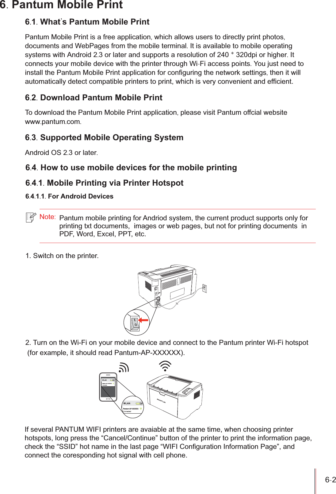 Pantum Mobile Print is a free application, which allows users to directly print photos,documents and WebPages from the mobile terminal. It is available to mobile operatingsystems with Android 2.3 or later and supports a resolution of 240 * 320dpi or higher. Itconnects your mobile device with the printer through Wi-Fi access points. You just need toinstall the Pantum Mobile Print application for configuring the network settings, then it willautomatically detect compatible printers to print, which is very convenient and efficient.6-2 6. Pantum Mobile Print6.1. What&apos;s Pantum Mobile Print6.2. Download Pantum Mobile PrintTo download the Pantum Mobile Print application, please visit Pantum offcial website  www.pantum.com.6.3. Supported Mobile Operating SystemAndroid OS 2.3 or later.6.4. How to use mobile devices for the mobile printing6.4.1. Mobile Printing via Printer Hotspot6.4.1.1. For Android Devices1. Switch on the printer.2. Turn on the Wi-Fi on your mobile device and connect to the Pantum printer Wi-Fi hotspot (for example, it should read Pantum-AP-XXXXXX).Note:If several PANTUM WIFI printers are avaiable at the same time, when choosing printerhotspots, long press the “Cancel/Continue” button of the printer to print the information page,check the “SSID” hot name in the last page “WIFI Configuration Information Page”, andconnect the coresponding hot signal with cell phone.Pantum mobile printing for Andriod system, the current product supports only for printing txt documents,  images or web pages, but not for printing documents  in PDF, Word, Excel, PPT, etc.