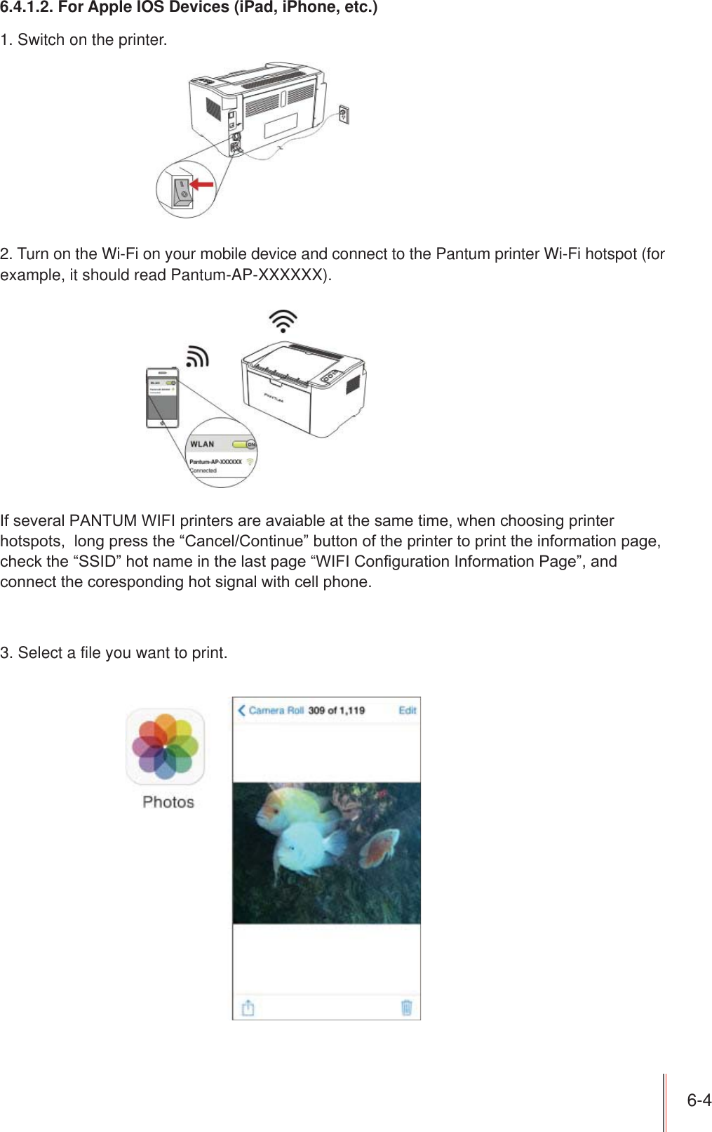 6-4 6.4.1.2. For Apple IOS Devices (iPad, iPhone, etc.)1. Switch on the printer.2. Turn on the Wi-Fi on your mobile device and connect to the Pantum printer Wi-Fi hotspot (for example, it should read Pantum-AP-XXXXXX).If several PANTUM WIFI printers are avaiable at the same time, when choosing printer hotspots,  long press the “Cancel/Continue” button of the printer to print the information page, check the “SSID” hot name in the last page “WIFI Configuration Information Page”, and connect the coresponding hot signal with cell phone.3. Select a file you want to print.