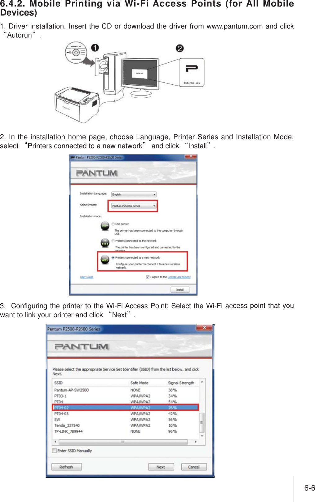 6-6 6.4.2. Mobile Printing via Wi-Fi Access Points (for All Mobile Devices)1. Driver installation. Insert the CD or download the driver from www.pantum.com and click ȐAutorunȑ.2. In the installation home page, choose Language, Printer Series and Installation Mode, select ȐPrinters connected to a new networkȑ and click ȐInstallȑ.3.  Configuring the printer to the Wi-Fi Access Point; Select the Wi-Fi access point that you want to link your printer and click ȐNextȑ.