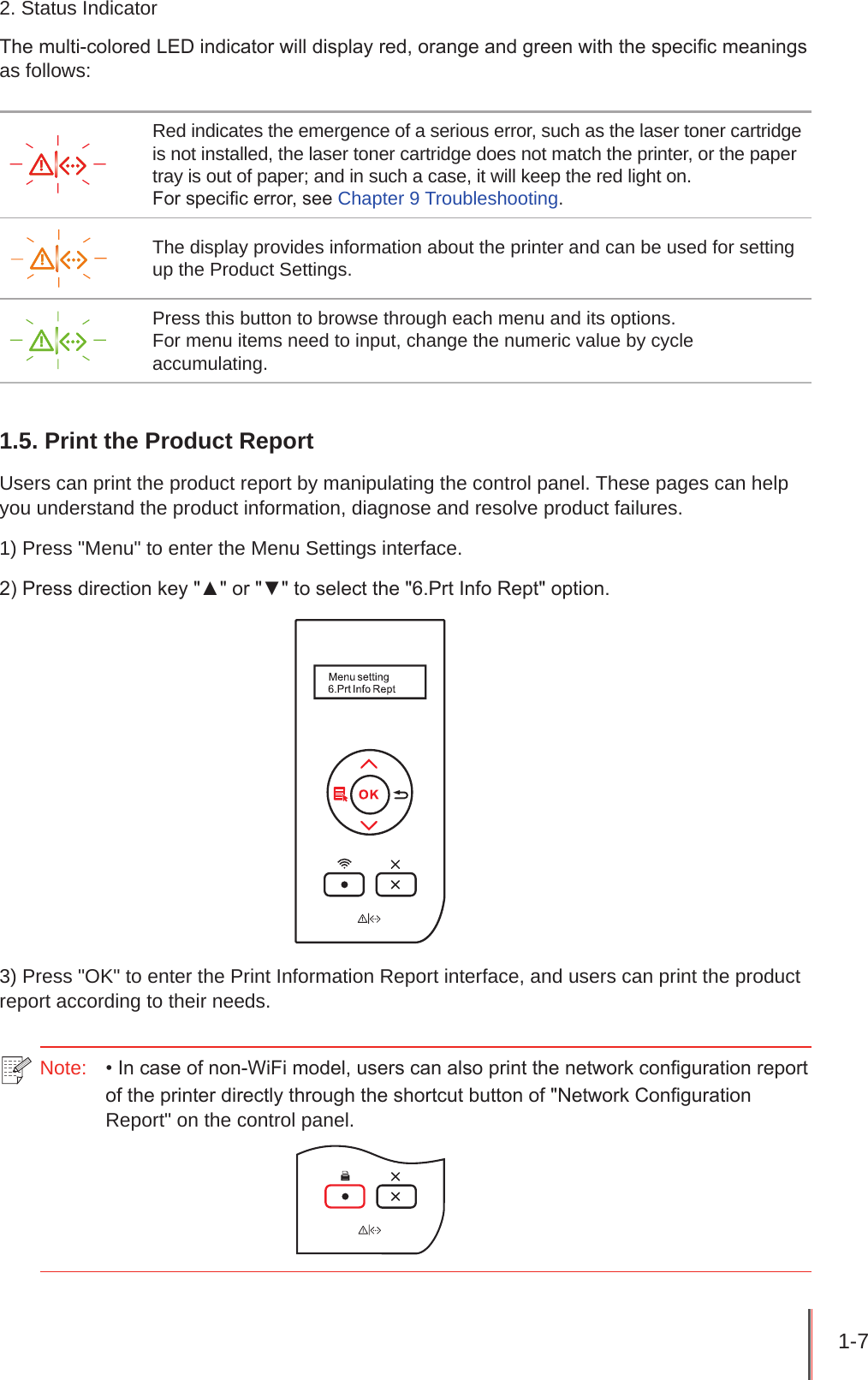 1-7 2. Status IndicatorThe multi-colored LED indicator will display red, orange and green with the specic meanings as follows:Red indicates the emergence of a serious error, such as the laser toner cartridge is not installed, the laser toner cartridge does not match the printer, or the paper tray is out of paper; and in such a case, it will keep the red light on.For specic error, see Chapter 9 Troubleshooting.The display provides information about the printer and can be used for setting up the Product Settings.Press this button to browse through each menu and its options.For menu items need to input, change the numeric value by cycle accumulating.1.5. Print the Product ReportUsers can print the product report by manipulating the control panel. These pages can help you understand the product information, diagnose and resolve product failures.1) Press &quot;Menu&quot; to enter the Menu Settings interface.2) Press direction key &quot;▲&quot; or &quot;▼&quot; to select the &quot;6.Prt Info Rept&quot; option.3) Press &quot;OK&quot; to enter the Print Information Report interface, and users can print the product report according to their needs.Note:   • In case of non-WiFi model, users can also print the network conguration report of the printer directly through the shortcut button of &quot;Network Conguration Report&quot; on the control panel.