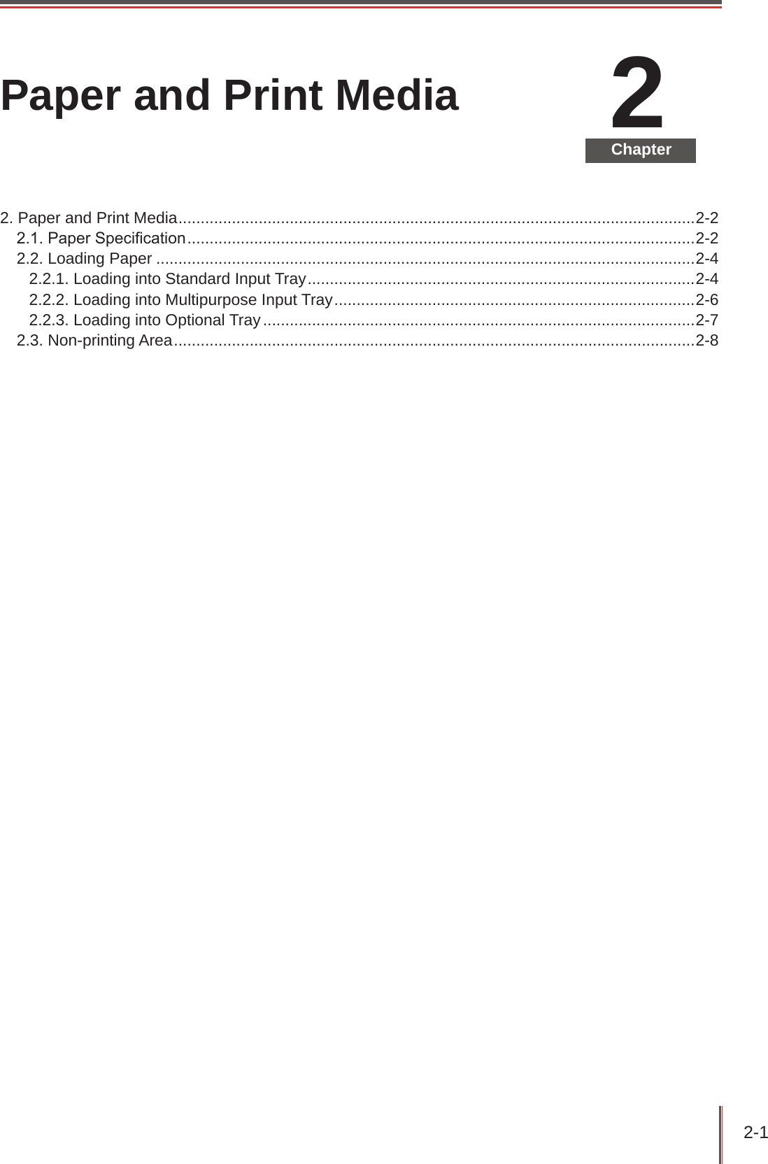 2-1 2ChapterPaper and Print Media2. Paper and Print Media ....................................................................................................................2-22.1. Paper Specication ..................................................................................................................2-22.2. Loading Paper .........................................................................................................................2-42.2.1. Loading into Standard Input Tray .......................................................................................2-42.2.2. Loading into Multipurpose Input Tray .................................................................................2-62.2.3. Loading into Optional Tray .................................................................................................2-72.3. Non-printing Area .....................................................................................................................2-8