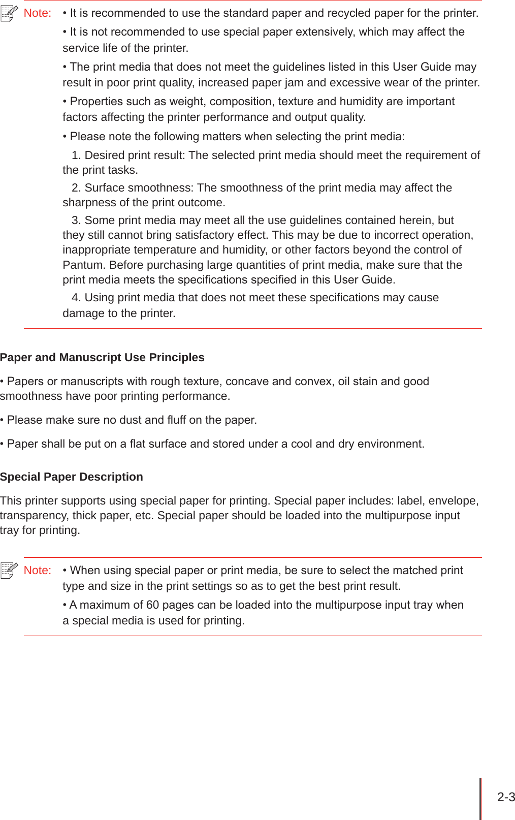 2-3 Note:   • It is recommended to use the standard paper and recycled paper for the printer.• It is not recommended to use special paper extensively, which may affect the service life of the printer.• The print media that does not meet the guidelines listed in this User Guide may result in poor print quality, increased paper jam and excessive wear of the printer.• Properties such as weight, composition, texture and humidity are important factors affecting the printer performance and output quality.• Please note the following matters when selecting the print media:1. Desired print result: The selected print media should meet the requirement of the print tasks.2. Surface smoothness: The smoothness of the print media may affect the sharpness of the print outcome.3. Some print media may meet all the use guidelines contained herein, but they still cannot bring satisfactory effect. This may be due to incorrect operation, inappropriate temperature and humidity, or other factors beyond the control of Pantum. Before purchasing large quantities of print media, make sure that the print media meets the specications specied in this User Guide.4. Using print media that does not meet these specifications may cause damage to the printer.Paper and Manuscript Use Principles• Papers or manuscripts with rough texture, concave and convex, oil stain and good smoothness have poor printing performance.• Please make sure no dust and uff on the paper.• Paper shall be put on a at surface and stored under a cool and dry environment.Special Paper DescriptionThis printer supports using special paper for printing. Special paper includes: label, envelope, transparency, thick paper, etc. Special paper should be loaded into the multipurpose input tray for printing.Note:   • When using special paper or print media, be sure to select the matched print type and size in the print settings so as to get the best print result.• A maximum of 60 pages can be loaded into the multipurpose input tray when  a special media is used for printing.