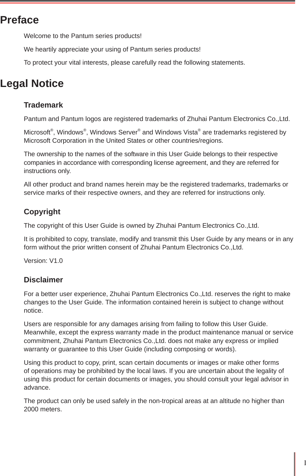 I PrefaceWelcome to the Pantum series products! We heartily appreciate your using of Pantum series products!To protect your vital interests, please carefully read the following statements.Legal NoticeTrademark Pantum and Pantum logos are registered trademarks of Zhuhai Pantum Electronics Co.,Ltd.Microsoft®, Windows®, Windows Server® and Windows Vista® are trademarks registered by Microsoft Corporation in the United States or other countries/regions. The ownership to the names of the software in this User Guide belongs to their respective companies in accordance with corresponding license agreement, and they are referred for instructions only.All other product and brand names herein may be the registered trademarks, trademarks or service marks of their respective owners, and they are referred for instructions only.Copyright The copyright of this User Guide is owned by Zhuhai Pantum Electronics Co.,Ltd.It is prohibited to copy, translate, modify and transmit this User Guide by any means or in any form without the prior written consent of Zhuhai Pantum Electronics Co.,Ltd.Version: V1.0Disclaimer For a better user experience, Zhuhai Pantum Electronics Co.,Ltd. reserves the right to make changes to the User Guide. The information contained herein is subject to change without notice.Users are responsible for any damages arising from failing to follow this User Guide. Meanwhile, except the express warranty made in the product maintenance manual or service commitment, Zhuhai Pantum Electronics Co.,Ltd. does not make any express or implied warranty or guarantee to this User Guide (including composing or words).Using this product to copy, print, scan certain documents or images or make other forms of operations may be prohibited by the local laws. If you are uncertain about the legality of using this product for certain documents or images, you should consult your legal advisor in advance.The product can only be used safely in the non-tropical areas at an altitude no higher than 2000 meters.