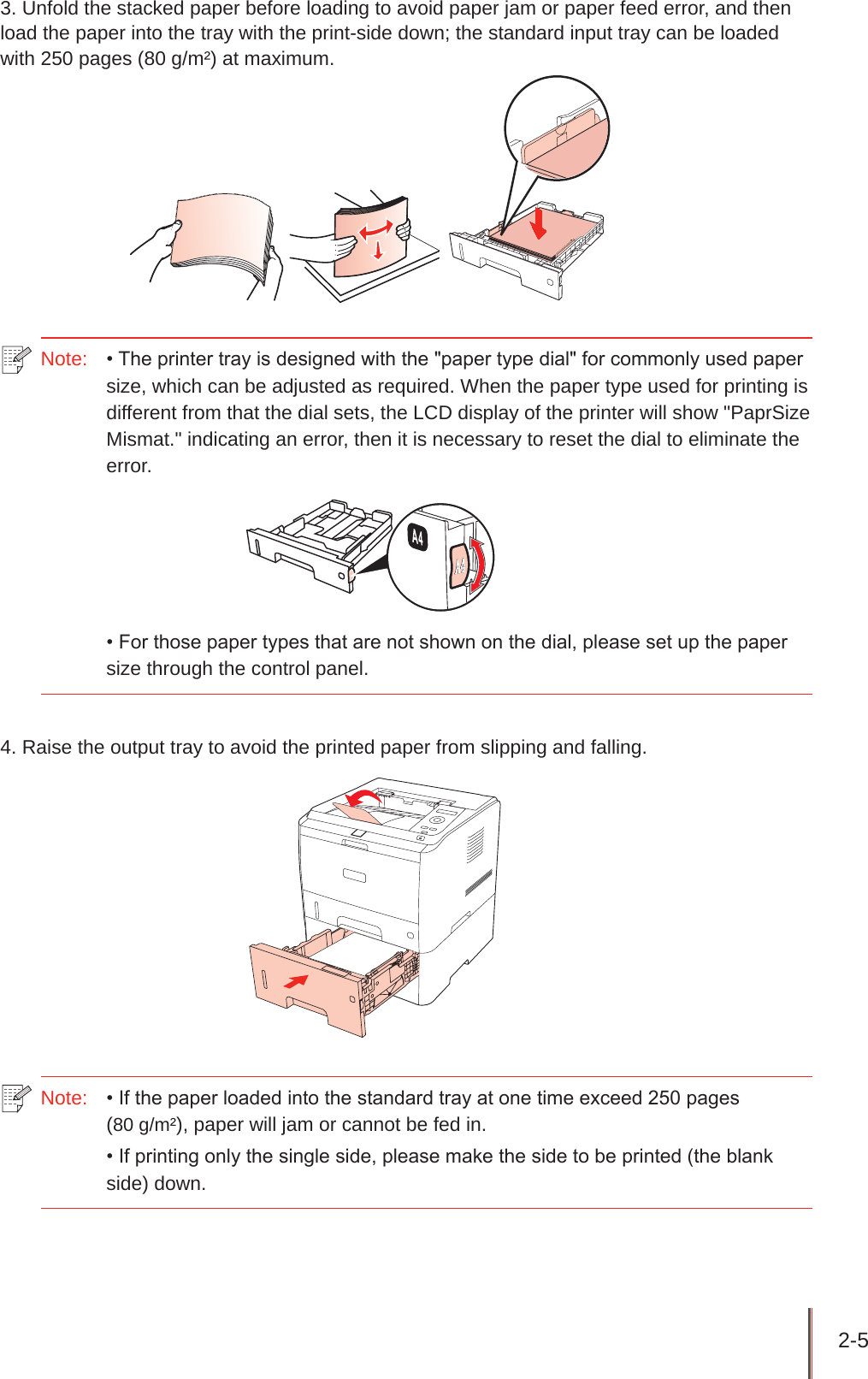 2-5 3. Unfold the stacked paper before loading to avoid paper jam or paper feed error, and then load the paper into the tray with the print-side down; the standard input tray can be loaded with 250 pages (80 g/m²) at maximum.   Note:   • The printer tray is designed with the &quot;paper type dial&quot; for commonly used paper size, which can be adjusted as required. When the paper type used for printing is different from that the dial sets, the LCD display of the printer will show &quot;PaprSize Mismat.&quot; indicating an error, then it is necessary to reset the dial to eliminate the error. • For those paper types that are not shown on the dial, please set up the paper size through the control panel.4. Raise the output tray to avoid the printed paper from slipping and falling.Note:   • If the paper loaded into the standard tray at one time exceed 250 pages  (80 g/m²), paper will jam or cannot be fed in.• If printing only the single side, please make the side to be printed (the blank side) down.