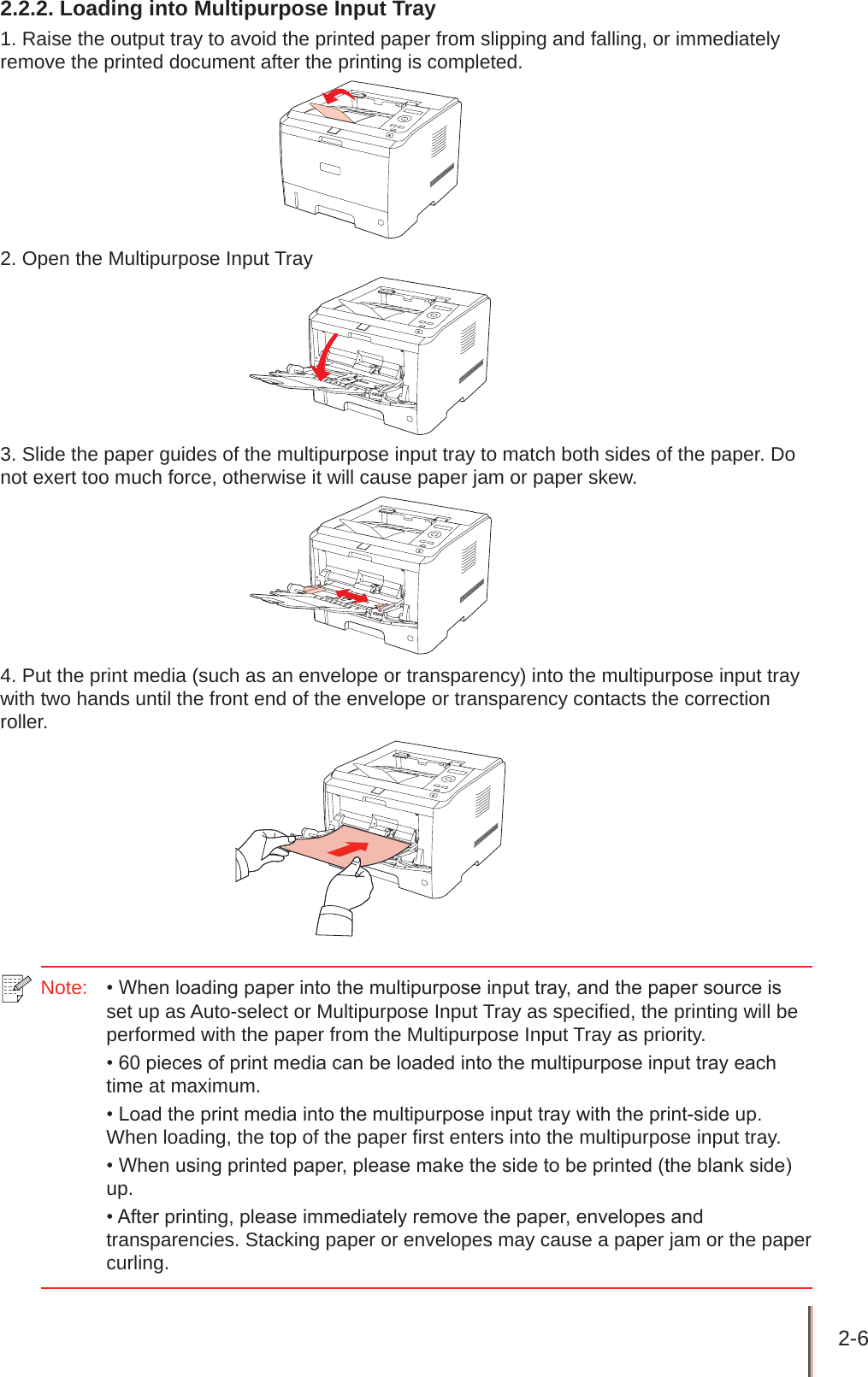 2-6 2.2.2. Loading into Multipurpose Input Tray1. Raise the output tray to avoid the printed paper from slipping and falling, or immediately remove the printed document after the printing is completed.2. Open the Multipurpose Input Tray3. Slide the paper guides of the multipurpose input tray to match both sides of the paper. Do not exert too much force, otherwise it will cause paper jam or paper skew.4. Put the print media (such as an envelope or transparency) into the multipurpose input tray with two hands until the front end of the envelope or transparency contacts the correction roller.Note:   • When loading paper into the multipurpose input tray, and the paper source is set up as Auto-select or Multipurpose Input Tray as specified, the printing will be performed with the paper from the Multipurpose Input Tray as priority.• 60 pieces of print media can be loaded into the multipurpose input tray each time at maximum.• Load the print media into the multipurpose input tray with the print-side up. When loading, the top of the paper first enters into the multipurpose input tray.• When using printed paper, please make the side to be printed (the blank side) up.• After printing, please immediately remove the paper, envelopes and transparencies. Stacking paper or envelopes may cause a paper jam or the paper curling.