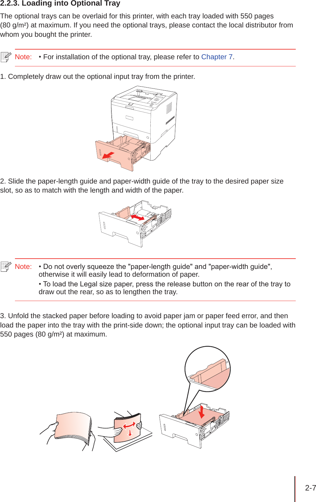 2-7 2.2.3. Loading into Optional TrayThe optional trays can be overlaid for this printer, with each tray loaded with 550 pages  (80 g/m²) at maximum. If you need the optional trays, please contact the local distributor from whom you bought the printer.Note:   • For installation of the optional tray, please refer to Chapter 7.1. Completely draw out the optional input tray from the printer.2. Slide the paper-length guide and paper-width guide of the tray to the desired paper size slot, so as to match with the length and width of the paper.Note:   • Do not overly squeeze the &quot;paper-length guide&quot; and &quot;paper-width guide&quot;, otherwise it will easily lead to deformation of paper.• To load the Legal size paper, press the release button on the rear of the tray to draw out the rear, so as to lengthen the tray.3. Unfold the stacked paper before loading to avoid paper jam or paper feed error, and then load the paper into the tray with the print-side down; the optional input tray can be loaded with 550 pages (80 g/m²) at maximum.   