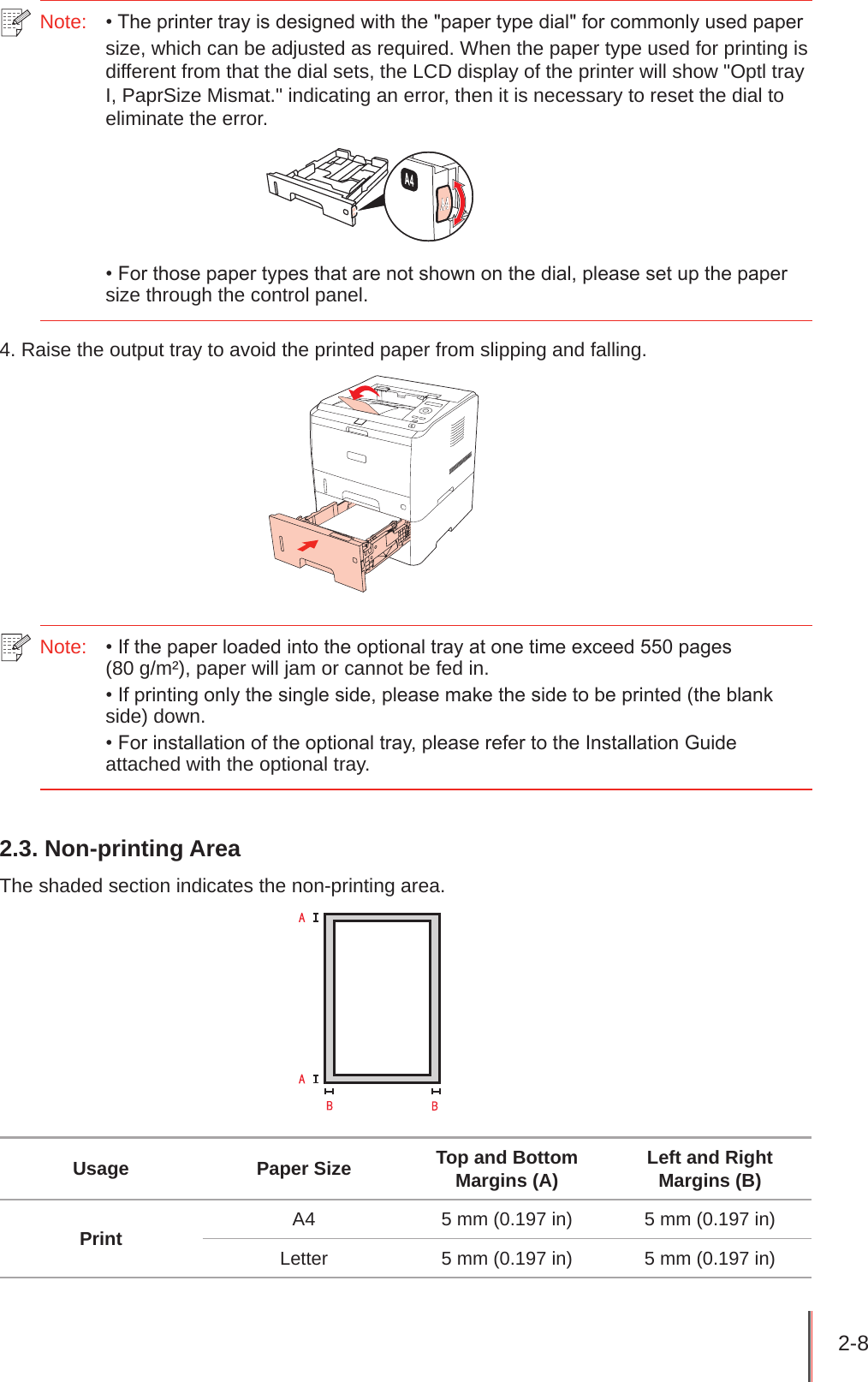 2-8 Note:  • The printer tray is designed with the &quot;paper type dial&quot; for commonly used paper size, which can be adjusted as required. When the paper type used for printing is different from that the dial sets, the LCD display of the printer will show &quot;Optl tray I, PaprSize Mismat.&quot; indicating an error, then it is necessary to reset the dial to eliminate the error. • For those paper types that are not shown on the dial, please set up the paper size through the control panel.4. Raise the output tray to avoid the printed paper from slipping and falling.Note:   • If the paper loaded into the optional tray at one time exceed 550 pages  (80 g/m²), paper will jam or cannot be fed in.• If printing only the single side, please make the side to be printed (the blank side) down.• For installation of the optional tray, please refer to the Installation Guide attached with the optional tray.2.3. Non-printing AreaThe shaded section indicates the non-printing area.Usage Paper Size Top and Bottom Margins (A) Left and Right Margins (B)Print A4 5 mm (0.197 in) 5 mm (0.197 in)Letter 5 mm (0.197 in) 5 mm (0.197 in)