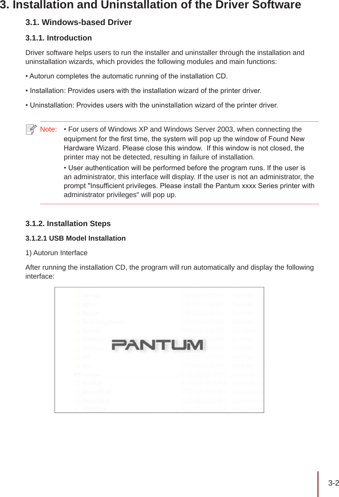 3-2 3. Installation and Uninstallation of the Driver Software3.1. Windows-based Driver3.1.1. IntroductionDriver software helps users to run the installer and uninstaller through the installation and uninstallation wizards, which provides the following modules and main functions:• Autorun completes the automatic running of the installation CD.• Installation: Provides users with the installation wizard of the printer driver.• Uninstallation: Provides users with the uninstallation wizard of the printer driver.Note:   • For users of Windows XP and Windows Server 2003, when connecting the equipment for the rst time, the system will pop up the window of Found New Hardware Wizard. Please close this window.  If this window is not closed, the printer may not be detected, resulting in failure of installation.• User authentication will be performed before the program runs. If the user is an administrator, this interface will display. If the user is not an administrator, the prompt &quot;Insufcient privileges. Please install the Pantum xxxx Series printer with administrator privileges&quot; will pop up.3.1.2. Installation Steps3.1.2.1 USB Model Installation1) Autorun InterfaceAfter running the installation CD, the program will run automatically and display the following interface: