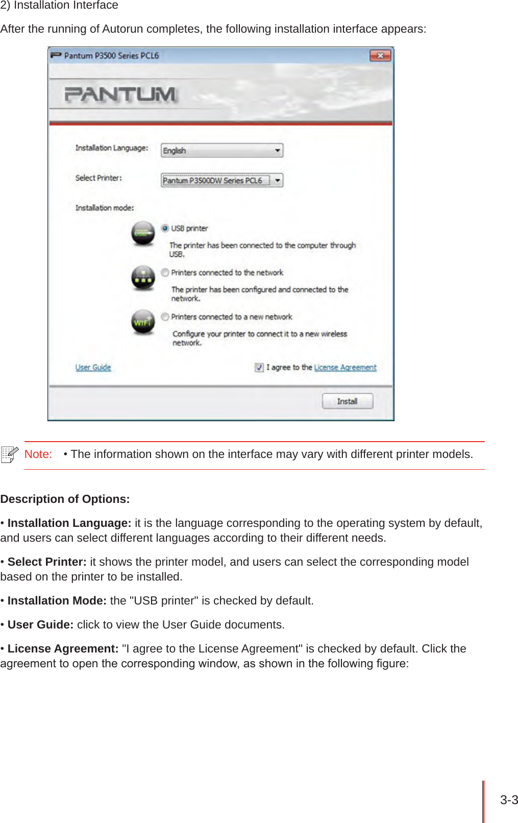 3-3 2) Installation InterfaceAfter the running of Autorun completes, the following installation interface appears:Note:   • The information shown on the interface may vary with different printer models.  Description of Options:• Installation Language: it is the language corresponding to the operating system by default, and users can select different languages according to their different needs.• Select Printer: it shows the printer model, and users can select the corresponding model based on the printer to be installed.• Installation Mode: the &quot;USB printer&quot; is checked by default.• User Guide: click to view the User Guide documents.• License Agreement: &quot;I agree to the License Agreement&quot; is checked by default. Click the agreement to open the corresponding window, as shown in the following gure: 