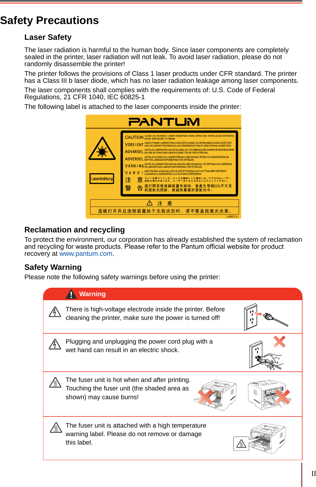 II Safety PrecautionsLaser Safety The laser radiation is harmful to the human body. Since laser components are completely sealed in the printer, laser radiation will not leak. To avoid laser radiation, please do not randomly disassemble the printer!The printer follows the provisions of Class 1 laser products under CFR standard. The printer has a Class III b laser diode, which has no laser radiation leakage among laser components.The laser components shall complies with the requirements of: U.S. Code of Federal Regulations, 21 CFR 1040, IEC 60825-1The following label is attached to the laser components inside the printer:Reclamation and recyclingTo protect the environment, our corporation has already established the system of reclamation and recycling for waste products. Please refer to the Pantum ofcial website for product recovery at www.pantum.com.Safety WarningPlease note the following safety warnings before using the printer:There is high-voltage electrode inside the printer. Before cleaning the printer, make sure the power is turned off!Plugging and unplugging the power cord plug with a wet hand can result in an electric shock. The fuser unit is attached with a high temperature warning label. Please do not remove or damage this label.The fuser unit is hot when and after printing. Touching the fuser unit (the shaded area as shown) may cause burns!Warning