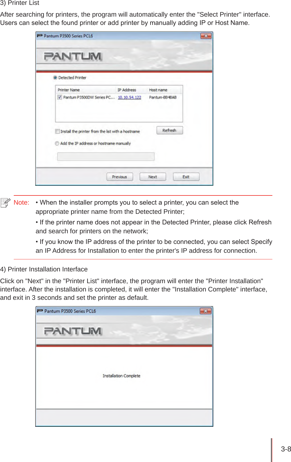 3-8 3) Printer ListAfter searching for printers, the program will automatically enter the &quot;Select Printer&quot; interface. Users can select the found printer or add printer by manually adding IP or Host Name.Note:   • When the installer prompts you to select a printer, you can select the appropriate printer name from the Detected Printer;• If the printer name does not appear in the Detected Printer, please click Refresh and search for printers on the network;• If you know the IP address of the printer to be connected, you can select Specify an IP Address for Installation to enter the printer&apos;s IP address for connection.4) Printer Installation InterfaceClick on &quot;Next&quot; in the &quot;Printer List&quot; interface, the program will enter the &quot;Printer Installation&quot; interface. After the installation is completed, it will enter the &quot;Installation Complete&quot; interface, and exit in 3 seconds and set the printer as default.